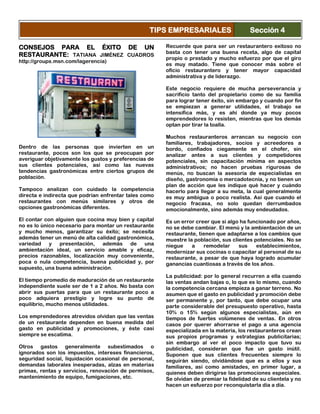 CONSEJOS PARA EL ÉXITO DE UN
RESTAURANTE: TATIANA JIMÉNEZ CUADROS
http://groups.msn.com/lagerencia)
Dentro de las personas que invierten en un
restaurante, pocos son los que se preocupan por
averiguar objetivamente los gustos y preferencias de
sus clientes potenciales, así como las nuevas
tendencias gastronómicas entre ciertos grupos de
población.
Tampoco analizan con cuidado la competencia
directa e indirecta que podrían enfrentar tales como
restaurantes con menús similares y otros de
opciones gastronómicas diferentes.
El contar con alguien que cocina muy bien y capital
no es lo único necesario para montar un restaurante
y mucho menos, garantizar su éxito; se necesita
además tener un menú de alta calidad gastronómica,
variedad y presentación, además de una
ambientación ideal, un servicio amable y eficaz,
precios razonables, localización muy conveniente,
poca o nula competencia, buena publicidad y, por
supuesto, una buena administración.
El tiempo promedio de maduración de un restaurante
independiente suele ser de 1 a 2 años. No basta con
abrir sus puertas para que un restaurante poco a
poco adquiera prestigio y logre su punto de
equilibrio, mucho menos utilidades.
Los emprendedores atrevidos olvidan que las ventas
de un restaurante dependen en buena medida del
gasto en publicidad y promociones, y éste casi
siempre se escatima.
Otros gastos generalmente subestimados o
ignorados son los impuestos, intereses financieros,
seguridad social, liquidación ocasional de personal,
demandas laborales inesperadas, alzas en materias
primas, rentas y servicios, renovación de permisos,
mantenimiento de equipo, fumigaciones, etc.
Recuerde que para ser un restaurantero exitoso no
basta con tener una buena receta, algo de capital
propio o prestado y mucho esfuerzo por que el giro
es muy matado. Tiene que conocer más sobre el
oficio restaurantero y tener mayor capacidad
administrativa y de liderazgo.
Este negocio requiere de mucha perseverancia y
sacrificio tanto del propietario como de su familia
para lograr tener éxito, sin embargo y cuando por fin
se empiezan a generar utilidades, el trabajo se
intensifica más, y es ahí donde ya muy pocos
emprendedores lo resisten, mientras que los demás
optan por tirar la toalla.
Muchos restauranteros arrancan su negocio con
familiares, trabajadores, socios y acreedores a
bordo, confiados ciegamente en el chofer, sin
analizar antes a sus clientes y competidores
potenciales, sin capacitación mínima en aspectos
administrativos; no hacen pruebas rigurosas de
menús, no buscan la asesoría de especialistas en
diseño, gastronomía o mercadotecnia, y no tienen un
plan de acción que les indique qué hacer y cuándo
hacerlo para llegar a su meta, la cual generalmente
es muy ambigua o poco realista. Así que cuando el
negocio fracasa, no solo quedan derrumbados
emocionalmente, sino además muy endeudados.
Es un error creer que si algo ha funcionado por años,
no se debe cambiar. El menú y la ambientación de un
restaurante, tienen que adaptarse a los cambios que
muestre la población, sus clientes potenciales. No se
niegue a remodelar sus establecimientos,
modernizar sus cocinas o capacitar al personal de su
restaurante, a pesar de que haya logrado acumular
ganancias cuantiosas a través de los años.
La publicidad: por lo general recurren a ella cuando
las ventas andan bajas o, lo que es lo mismo, cuando
la competencia cercana empieza a ganar terreno. No
asumen que el gasto en publicidad y promoción debe
ser permanente y, por tanto, que debe ocupar una
parte considerable del presupuesto operativo, hasta
10% o 15% según algunos especialistas, aún en
tiempos de fuertes volúmenes de ventas. En otros
casos por querer ahorrarse el pago a una agencia
especializada en la materia, los restauranteros crean
sus propios programas y estrategias publicitarias;
sin embargo al ver el poco impacto que tuvo su
publicidad, consideran que fue un gasto inútil.
Suponen que sus clientes frecuentes siempre lo
seguirán siendo, olvidándose que es a ellos y sus
familiares, así como amistades, en primer lugar, a
quienes deben dirigirse las promociones especiales.
Se olvidan de premiar la fidelidad de su clientela y no
hacen un esfuerzo por reconquistarla día a día.
TIPS EMPRESARIALES Sección 4
 