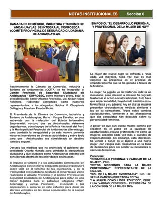 CAMARA DE COMERCIO, INDUSTRIA Y TURISMO DE
ANDAHUAYLAS SE INTEGRA AL COPROSECA
(COMITÉ PROVINCIAL DE SEGURIDAD CIUDADANA
DE ANDAHUAYLAS.
Recientemente la Cámara de Comercio, Industria y
Turismo de Andahuaylas (CCITA) se ha integrado al
Comité Provincial de Seguridad Ciudadana de
Andahuaylas - COPROSEC, como miembro pleno, bajo la
presidencia del Señor Alcalde Provincial, Lic. Oscar Rojas
Palomino. Habiendo acreditado como nuestros
representantes: a los abogados: Sabina N. Chuquimia
Gallegos y Abraham Pinedo Shuña.
El Presidente de la Cámara de Comercio, Industria y
Turismo de Andahuaylas, Mario I. Vargas Zevallos, en una
entrevista con la redacción del Boletín Informativo
Empresarial: sostuvo que en Andahuaylas debemos
organizarnos, con el apoyo de la Policía Nacional del Perú
y la Municipalidad Provincial de Andahuaylas (Serenazgo)
para combatir la inseguridad y de esta manera permitir
mayores inversiones en diversas actividades y sobre todo
para que Andahuaylas sea considerado un destino
turístico seguro.
Destaco las medidas que ha anunciado el gobierno del
presidente Ollanta Humala para combatir la inseguridad
ciudadana y que ciudades como Andahuaylas debiera ser
considerada dentro de las prioridades anunciadas.
El impulso al turismo y a las actividades comerciales en
Andahuaylas con un mayor resguardo policial repercutirá
sobre todo en el fomento de las inversiones, y en la
tranquilidad del ciudadano. Destaco el esfuerzo que viene
realizando el Alcalde Provincial y el Comité Provincial de
Seguridad Ciudadana de Andahuaylas para dotar de una
mayor logística para el patrullaje integrado (PNP,
Serenazgo y Juntas Vecinales), invocando a los
empresarios a sumarse en este esfuerzo para dotar de
alarmas vecinales en las zonas comerciales de la ciudad
de Andahuaylas.
SIMPOSIO: “EL DESARROLLO PERSONAL
Y PROFESIONAL DE LA MUJER DE HOY”
La mujer del Nuevo Siglo se enfrenta a retos
cada vez mayores, toda vez que es más
exigente su presencia en el proceso de
empoderamiento que se ha ganado a través de
la historia.
La mujer ha jugado un rol histórico todavía no
mesurado, pero decenio a decenio ha logrado
trastornar el orden social tradicional. Esto hace
que su personalidad, haya tenido cambios en su
forma física y su género; hoy en día las mujeres
presentan circunstancias médicas similares a
las de su compañero. Todos estos cambios
socioculturales, conllevan a las alteraciones
que sus conquistas han desatado sobre su
personalidad femenina.
A pesar de que aún queda mucho camino por
recorrer en el plano de la igualdad de
oportunidades, resulta gratificante ver cómo las
mujeres acceden cada vez más a puestos de
responsabilidad. Sin embargo, esta liberación,
ha venido a poner en el tapete a una nueva
mujer, con rasgos más masculinos en la toma
de decisiones pero sin perder su naturaleza ni
esencias femeninas.
Ponencias:
“DESARROLLO PERSONAL Y FAMILIAR DE LA
MUJER”.- PSIC.
“RETOS MODERNOS PARA LA MUJER
PROFESIONAL”: REPRESENTANTE DE LA
UNAJMA
“ROL DE LA MUJER EMPRESARIA”: ING. LILI
SERNA CAMPOS (DIRECTORA CCITA)
“LA MUJER COMO LÍDER POLÍTICO”; PROF.
LILIA VARGAS CÉSPEDES.- PRESIDENTA DE
LA COMISIÓN DE LA MUJER MPA
NOTAS INSTITUCIONALES Sección 6
 