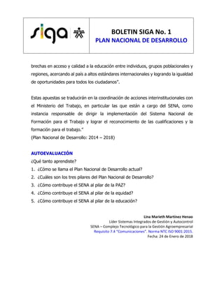 BOLETIN SIGA No. 1
PLAN NACIONAL DE DESARROLLO
brechas en acceso y calidad a la educación entre individuos, grupos poblacionales y
regiones, acercando al país a altos estándares internacionales y logrando la igualdad
de oportunidades para todos los ciudadanos”.
Estas apuestas se traducirán en la coordinación de acciones interinstitucionales con
el Ministerio del Trabajo, en particular las que están a cargo del SENA, como
instancia responsable de dirigir la implementación del Sistema Nacional de
Formación para el Trabajo y lograr el reconocimiento de las cualificaciones y la
formación para el trabajo.”
(Plan Nacional de Desarrollo: 2014 – 2018)
AUTOEVALUACIÓN
¿Qué tanto aprendiste?
1. ¿Cómo se llama el Plan Nacional de Desarrollo actual?
2. ¿Cuáles son los tres pilares del Plan Nacional de Desarrollo?
3. ¿Cómo contribuye el SENA al pilar de la PAZ?
4. ¿Cómo contribuye el SENA al pilar de la equidad?
5. ¿Cómo contribuye el SENA al pilar de la educación?
Lina Marieth Martínez Henao
Líder Sistemas Integrados de Gestión y Autocontrol
SENA – Complejo Tecnológico para la Gestión Agroempresarial
Requisito 7.4 “Comunicaciones”. Norma NTC ISO 9001:2015.
Fecha: 24 de Enero de 2018
 