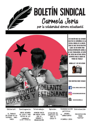 BOLETíN SINDICAL
Carmela Jeria
por la solidaridad obrera estudiantil
Editorial:
EL TRABAJO
EN ESTADO DE CA-
TASTROFE SANI-
TARIA
Contingencia:
BREVE RESUMEN
DE LEYES Y PRO-
YECTOS DE LEY
LABORALES
NACIONAL E INTERNACIONAL
Teletrabajo:
AVANZAR HACIA
UNA NUEVA LUCHA
POR LA
JORNADA Y
ORGANIZACIÓN
Opinión:
SITUACIÓN DEL
SINDICATO STU
ANTE EL
COVID-19
Conmemoración
politica:
JOVENES
COMBATIENTES
CARMELA JERIA
Entretención
PRESENTACIÓN
POEMA
“CAUTIVA”
Este boletÍn nace del esfuerzo
colectivo de compaÑer@s de la
Escuela SIndical de la univer-
sidad de Chile con un objetivo
claro: ser un aporte para
acercar información laboral a
la clase trabajadora, ASÍ APOR-
TAR, DESDE UNA LECTURA CRITICA,
ELEMENTOS PARA EL DEBATE DEL
MUNDO DEL TRABAJO
ARRIBA LAS Y LOS QUE LUCHAN
SIGUE NUESTRAS REDES SOCIALES
ESCUELA SINDICAL DERECHO UCHILE
@ESCUELASINDICALDERECHOUCHILE
WWW.ESCUELASINDICAL.CL
 