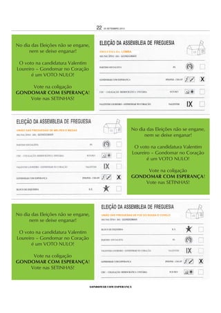 GONDOMAR COM ESPERANÇA
22 25 SETEMBRO 2013
No dia das Eleições não se engane,
nem se deixe enganar!
O voto na candidatura Valentim
Loureiro – Gondomar no Coração
é um VOTO NULO!
Vote na coligação
GONDOMAR COM ESPERANÇA!
Vote nas SETINHAS!
No dia das Eleições não se engane,
nem se deixe enganar!
O voto na candidatura Valentim
Loureiro – Gondomar no Coração
é um VOTO NULO!
Vote na coligação
GONDOMAR COM ESPERANÇA!
Vote nas SETINHAS!
No dia das Eleições não se engane,
nem se deixe enganar!
O voto na candidatura Valentim
Loureiro – Gondomar no Coração
é um VOTO NULO!
Vote na coligação
GONDOMAR COM ESPERANÇA!
Vote nas SETINHAS!
X
X
X
FREGUESIA DA: LOMBA
UNIÃO DAS FREGUESIAS DE FOZ DO SOUSA E COVELO
UNIÃO DAS FREGUESIAS DE MELRES E MEDAS
 