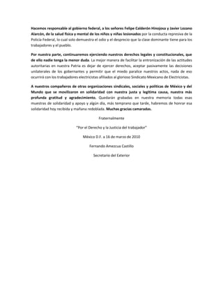 Hacemos responsable al gobierno federal, a los señores Felipe Calderón Hinojosa y Javier Lozano
Alarcón, de la salud física y mental de los niños y niñas lesionados por la conducta represiva de la
Policía Federal, lo cual solo demuestra el odio y el desprecio que la clase dominante tiene para los
trabajadores y el pueblo.

Por nuestra parte, continuaremos ejerciendo nuestros derechos legales y constitucionales, que
de ello nadie tenga la menor duda. La mejor manera de facilitar la entronización de las actitudes
autoritarias en nuestra Patria es dejar de ejercer derechos, aceptar pasivamente las decisiones
unilaterales de los gobernantes y permitir que el miedo paralice nuestros actos, nada de eso
ocurrirá con los trabajadores electricistas afiliados al glorioso Sindicato Mexicano de Electricistas.

A nuestros compañeros de otras organizaciones sindicales, sociales y políticas de México y del
Mundo que se movilizaron en solidaridad con nuestra justa y legitima causa, nuestra más
profunda gratitud y agradecimiento. Quedarán grabadas en nuestra memoria todas esas
muestras de solidaridad y apoyo y algún día, más temprano que tarde, habremos de honrar esa
solidaridad hoy recibida y mañana redoblada. Muchas gracias camaradas.

                                          Fraternalmente

                            “Por el Derecho y la Justicia del trabajador”

                                México D.F. a 16 de marzo de 2010

                                     Fernando Amezcua Castillo

                                       Secretario del Exterior
 