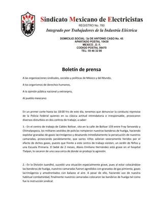 Sindicato Mexicano de Electricistas
                                                REGISTRO No. 760
                    Integrado por Trabajadores de la Industria Eléctrica
                                DOMICILIO SOCIAL: 3a DE ANTONIO CASO No. 45
                                          APARTADO POSTAL 10439
                                               MEXICO , D. F.
                                           CODIGO POSTAL 06470
                                              TEL: 55 46 32 00




                                  Boletín de prensa
A las organizaciones sindicales, sociales y políticas de México y del Mundo,

A los organismos de derechos humanos,

A la opinión pública nacional y extranjera,

Al pueblo mexicano:



En un primer corte hasta las 18:00 hrs de este día, tenemos que denunciar la conducta represiva
de la Policía Federal quienes en su clásica actitud intimidatoria e irresponsable, provocaron
diversos disturbios en dos centros de trabajo, a saber:

1.- En el centro de trabajo de Cables Bolívar, sito en la calle de Bolívar 159 entre Fray Servando y
Chimalpopoca, los militares vestidos de policías rompieron nuestras banderas de huelga, haciendo
explotar granadas de gases lacrimógenos y desatando inmediatamente la persecución de nuestros
camaradas, provocando paralelamente, que varios niños salieran severamente heridos por el
efecto de dichos gases, puesto que frente a este centro de trabajo existen, un Jardín de Niños y
una Escuela Primaria. El bebé de 2 meses, Alexis Emiliano Hernández está grave en el hospital
Tlalpan, lo sacaron de una casa cerca de donde se produjo la agresión.



2.- En la División Juandhó, sucedió una situación especialmente grave, pues al estar colocándose
las banderas de huelga, nuestros camaradas fueron agredidos con granadas de gas pimienta, gases
lacrimógenos y amedrentados con balazos al aire. A pesar de ello, haciendo uso de nuestra
habitual combatividad, finalmente nuestros camaradas colocaron las banderas de huelga tal como
fue la instrucción sindical.
 