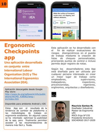 10
Esta aplicación se ha desarrollado con
el fin de realizar evaluaciones de
riesgos disergonómicos en el puesto
de trabajo mediante la creación de
listas de chequeo personalizadas,
priorizando puntos de control e incluso
permite dejar registro de notas.
Según los desarrolladores esta App
está diseñada para ser utilizada por
cualquier persona interesada en crear
un mejor lugar de trabajo como
empleadores, supervisores,
trabajadores, inspectores,
prevencionistas, ingenieros,
ergónomos, arquitectos y diseñadores.
Aplicación descargable desde Google
Play store:
http://www.ilo.org/safework/info/public
ations/WCMS_438082/lang--
en/index.htm
Disponible para ambiente Android y iOS
Ergonomic
Checkpoints
app
Una aplicación desarrollada
en conjunto entre
International Labour
Organization (ILO) y The
International Ergonomics
Association (IEA).
Estas App son el resultado de la
tendencia de cambiar de plataforma a
las metodologías de trabajo en
ergonomía existentes. En algunos casos
se ha intentado optimizar la usabilidad
de la app, pero finalmente permiten
acceder a las recomendaciones de
manera más fácil y fluida.
Mauricio Santos M.
Diseñador Industrial
Master de Ergonomía
UPC
MSCh Ergo N°155
Presidente Directorio
SOCHERGO 2017-2020
 