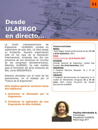 11
Próximas Actividades
BRASIL:
Porto Alegre, Estado do Rio Grande do Sul, 27, 28
y 29 de Septiembre, 2017.
CHILE:
Claustro Sochergo, 26 de Octubre 2017.
ECUADOR:
Jornada Nacional de Ergonomía. Ciudad Loja
Ecuador. 23 y 24 de Noviembre, 2017.
ARGENTINA:
II Congreso Nacional. Neuquén. 16 y 17 de
Noviembre
URUGUAY:
II Congreso Iberoamericano de Ergonomía en la
ciudad de Montevideo (Uruguay) 22 y 23 de
Junio, 2017. Primer Encuentro del Comité
Ejecutivo de ULAERGO.
Desde
ULAERGO
en directo…
Paulina Hernández A.
Kinesióloga
Presidenta ULAERGO
MSCh Ergo N°7
La Unión Latinoamericana de
Ergonomía -ULAERGO- cumple en
septiembre de este año, 15 años desde
su fundación. Nuestra organización
está en los ojos de la Asociación
Internacional, contando hoy día con
presencia de sus directivos en muchas
de los congresos latinoamericanos.
Además, ULAERGO, ha sido modelo
para la formación de otras networks de
IEA, como ERGOAFRICA.
Estamos alineados con el resto de las
asociaciones, en el trabajo por el
“Futuro de la Ergonomía”.
Esto implica generar acciones hacia
dos objetivos:
1. Aumentar la Demanda por la
Ergonomía.
2. Fortalecer la aplicación de una
Ergonomía de Alta Calidad.
 