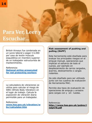 3
Para Ver, Leer y
Escuchar…
British Airways fue condenada en
un juicio laboral a pagar £ 6.000
por caso de lesión músculo
esquelética en miembro superior
de un trabajador estructurista de
mantenimiento.
Referencia:
National airline prosecuted
for not protecting workers
La calculadora de vibraciones se
utiliza para calcular el riesgo de
WBV (Whole Body Vibration) en
el lugar de trabajo. Calcula la
exposición de vibración diaria
permisible para un trabajador.
Referencia:
www.hse.gov.uk/vibration/w
bv/calculator.htm
14
Risk assessment of pushing and
pulling (RAPP)
Esta herramienta está diseñada para
evaluar los principales riesgos en el
empuje manual, operaciones que
implican el esfuerzo de todo el
cuerpo, por ejemplo en
desplazamiento de carros cargados,
acarreo, deslizamiento o cargas
rodantes.
Ha sido diseñado para ser utilizado
junto con los cuadros de evaluación
de Herramienta MAC.
Permite dos tipos de evaluación de
operaciones de empuje y arrastre
para cargas con y sin ruedas.
Referencia:
http://www.hse.gov.uk/pubns/i
ndg478.pdf
 