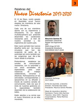 Palabras del
Nuevo Directorio 2017-2020
Directorio Sochergo
2017-2020:
Arriba de izquierda a derecha:
Director: Fernando Díaz Gallo
Presidente: Mauricio Santos Morales.
Abajo de izquierda a derecha:
Secretaria: Francy Véliz Ramírez
Tesorera: Jeisy Cofré Figueroa
Vicepresidenta: Marta Martínez
Maldonado.
El 12 de Mayo, recién pasado
en Asamblea anual fueron
elegidos los miembros de este
nuevo Directorio.
Cada uno de sus miembros
aporta con su experiencia y
entusiasmo. Es un equipo
multidisciplinario que pretende
desarrollar las condiciones
necesarias para el bien de
nuestra sociedad y los
ergónomos de nuestro país.
Este nuevo periodo trae nuevos
desafíos tanto por las nuevas
circulares que han ido
surgiendo de parte de la
autoridad así como también por
las exigencias que día a día
nacen desde la empresa.
Pretendemos establecer los
canales de comunicación
necesarios, con la autoridad y
con otras sociedades de
especialistas para crear
instancias de trabajo
colaborativas, cercanas y
efectivas. Participaremos en las
actividades correspondientes y
apoyaremos en su difusión a
través de nuestros canales de
comunicación, toda vez que el
éxito de nuestras gestiones en
la especialidad, también
dependen de la colaboración de
todos.
Estén atentos a su correo que
el nuevo Directorio ya se esta
moviendo.
Mauricio Santos M.
Diseñador Industrial
Master de Ergonomía
UPC
MSCh Ergo N°155
Presidente Directorio
SOCHERGO 2017-2020
3
 