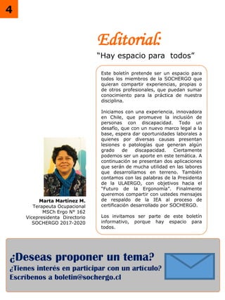 ¿Deseas proponer un tema?
¿Tienes interés en participar con un artículo?
Escríbenos a boletin@sochergo.cl
4
Editorial:
“Hay espacio para todos”
Este boletín pretende ser un espacio para
todos los miembros de la SOCHERGO que
quieran compartir experiencias, propias o
de otros profesionales, que puedan sumar
conocimiento para la práctica de nuestra
disciplina.
Iniciamos con una experiencia, innovadora
en Chile, que promueve la inclusión de
personas con discapacidad. Todo un
desafío, que con un nuevo marco legal a la
base, espera dar oportunidades laborales a
quienes por diversas causas presentan
lesiones o patologías que generan algún
grado de discapacidad. Ciertamente
podemos ser un aporte en este temática. A
continuación se presentan dos aplicaciones
que serán de mucha utilidad en las labores
que desarrollamos en terreno. También
contamos con las palabras de la Presidenta
de la ULAERGO, con objetivos hacia el
“Futuro de la Ergonomía”. Finalmente
queremos compartir con ustedes mensajes
de respaldo de la IEA al proceso de
certificación desarrollado por SOCHERGO.
Los invitamos ser parte de este boletín
informativo, porque hay espacio para
todos.
Marta Martínez M.
Terapeuta Ocupacional
MSCh Ergo N° 162
Vicepresidenta Directorio
SOCHERGO 2017-2020
 