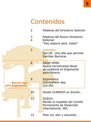 5
Contenidos
2 Palabras del Directorio Saliente
3 Palabras del Nuevo Directorio
4 Editorial:
“Hay espacio para todos”
5 Inclusión:
Get-UP, Una silla que permite
Derribar Barreras
8 ERGO-MINE:
Nueva herramienta Niosh
de auditoria en Ergonomía
para Mineria.
9 Ergonomics
CheckpPoint App
ILO-IEA
10 Desde ULAERGO en directo…
11 OCECH:
Recibe el respaldo del Comité
Permanente de Desarrollo
Internacional, IEA.
12 Para ver, leer y escuchar…
Nuevas App
para Ergonomía.
 
