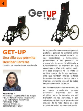 6
Iniciativa de estudiantes de kinesiología
Jeisy Cofré F.
Kinesióloga- Ing Prevención de Riesgos
MSc. Factores Humanos y Ergonomía
U. de Nottingham, Reino Unido
MSCh Ergo N°217
Tesorera Directorio
SOCHERGO 2017-2020
GET-UP
Una silla que permita
Derribar Barreras
La ergonomía como concepto general
pretende generar la armonía entre
el entorno y la actividad humana con
sus capacidades y limitaciones,
potenciando a las personas de
manera de favorecer la eficiencia y
funcionamiento al máximo de sus
capacidades. Con esto quiero decir,
que esta disciplina no se limita al
ámbito laboral de forma exclusiva,
sino que también implica factores
humanos asociados a la vida diaria e
inserción de forma integral de todas
las personas en la sociedad.
Por lo mencionado anteriormente, es
de suma importancia conocer
diferentes iniciativas que van
dirigidas hacia la contribución del
bienestar de las personas, y por
sobretodo de la integración en tareas
simples de la vida diaria que por
motivos de salud no son capaces de
 