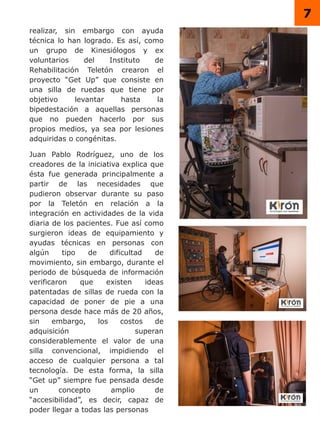 7
realizar, sin embargo con ayuda
técnica lo han logrado. Es así, como
un grupo de Kinesiólogos y ex
voluntarios del Instituto de
Rehabilitación Teletón crearon el
proyecto “Get Up” que consiste en
una silla de ruedas que tiene por
objetivo levantar hasta la
bipedestación a aquellas personas
que no pueden hacerlo por sus
propios medios, ya sea por lesiones
adquiridas o congénitas.
Juan Pablo Rodríguez, uno de los
creadores de la iniciativa explica que
ésta fue generada principalmente a
partir de las necesidades que
pudieron observar durante su paso
por la Teletón en relación a la
integración en actividades de la vida
diaria de los pacientes. Fue así como
surgieron ideas de equipamiento y
ayudas técnicas en personas con
algún tipo de dificultad de
movimiento, sin embargo, durante el
periodo de búsqueda de información
verificaron que existen ideas
patentadas de sillas de rueda con la
capacidad de poner de pie a una
persona desde hace más de 20 años,
sin embargo, los costos de
adquisición superan
considerablemente el valor de una
silla convencional, impidiendo el
acceso de cualquier persona a tal
tecnología. De esta forma, la silla
“Get up” siempre fue pensada desde
un concepto amplio de
“accesibilidad”, es decir, capaz de
poder llegar a todas las personas
 