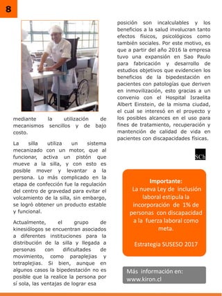 8
mediante la utilización de
mecanismos sencillos y de bajo
costo.
La silla utiliza un sistema
mecanizado con un motor, que al
funcionar, activa un pistón que
mueve a la silla, y con esto es
posible mover y levantar a la
persona. Lo más complicado en la
etapa de confección fue la regulación
del centro de gravedad para evitar el
volcamiento de la silla, sin embargo,
se logró obtener un producto estable
y funcional.
Actualmente, el grupo de
kinesiólogos se encuentran asociados
a diferentes instituciones para la
distribución de la silla y llegada a
personas con dificultades de
movimiento, como paraplejias y
tetraplejias. Si bien, aunque en
algunos casos la bipedestación no es
posible que la realice la persona por
sí sola, las ventajas de lograr esa
posición son incalculables y los
beneficios a la salud involucran tanto
efectos físicos, psicológicos como
también sociales. Por este motivo, es
que a partir del año 2016 la empresa
tuvo una expansión en Sao Paulo
para fabricación y desarrollo de
estudios objetivos que evidencien los
beneficios de la bipedestación en
pacientes con patologías que deriven
en inmovilización, esto gracias a un
convenio con el Hospital Israelita
Albert Einstein, de la misma ciudad,
el cual se interesó en el proyecto y
los posibles alcances en el uso para
fines de tratamiento, recuperación y
mantención de calidad de vida en
pacientes con discapacidades físicas.
Más información en:
www.kiron.cl
Importante:
La nueva Ley de inclusión
laboral estipula la
incorporación de 1% de
personas con discapacidad
a la fuerza laboral como
meta.
Estrategia SUSESO 2017
 