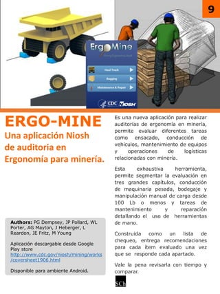 ERGO-MINE
Una aplicación Niosh
de auditoria en
Ergonomía para minería.
Es una nueva aplicación para realizar
auditorías de ergonomía en minería,
permite evaluar diferentes tareas
como ensacado, conducción de
vehículos, mantenimiento de equipos
y operaciones de logísticas
relacionadas con minería.
Esta exhaustiva herramienta,
permite segmentar la evaluación en
tres grandes capítulos, conducción
de maquinaria pesada, bodegaje y
manipulación manual de carga desde
100 Lb o menos y tareas de
mantenimiento y reparación
detallando el uso de herramientas
de mano.
Construida como un lista de
chequeo, entrega recomendaciones
para cada ítem evaluado una vez
que se responde cada apartado.
Vale la pena revisarla con tiempo y
comparar.
Authors: PG Dempsey, JP Pollard, WL
Porter, AG Mayton, J Heberger, L
Reardon, JE Fritz, M Young
Aplicación descargable desde Google
Play store
http://www.cdc.gov/niosh/mining/works
/coversheet1906.html
Disponible para ambiente Android.
9
 