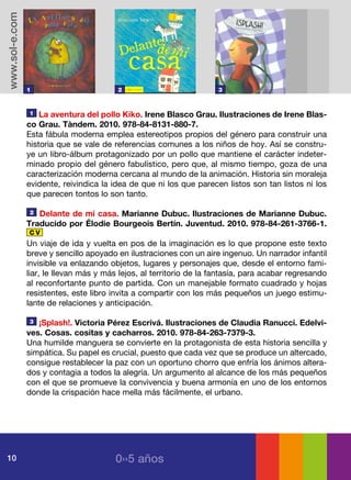 www.sol-e.com




                1                        2                            3



                1   La aventura del pollo Kiko. Irene Blasco Grau. Ilustraciones de Irene Blas-
                co Grau. Tàndem. 2010. 978-84-8131-880-7.
                Esta fábula moderna emplea estereotipos propios del género para construir una
                historia que se vale de referencias comunes a los niños de hoy. Así se constru-
                ye un libro-álbum protagonizado por un pollo que mantiene el carácter indeter-
                minado propio del género fabulístico, pero que, al mismo tiempo, goza de una
                caracterización moderna cercana al mundo de la animación. Historia sin moraleja
                evidente, reivindica la idea de que ni los que parecen listos son tan listos ni los
                que parecen tontos lo son tanto.

                2  Delante de mi casa. Marianne Dubuc. Ilustraciones de Marianne Dubuc.
                Traducido por Élodie Bourgeois Bertín. Juventud. 2010. 978-84-261-3766-1.
                CV
                Un viaje de ida y vuelta en pos de la imaginación es lo que propone este texto
                breve y sencillo apoyado en ilustraciones con un aire ingenuo. Un narrador infantil
                invisible va enlazando objetos, lugares y personajes que, desde el entorno fami-
                liar, le llevan más y más lejos, al territorio de la fantasía, para acabar regresando
                al reconfortante punto de partida. Con un manejable formato cuadrado y hojas
                resistentes, este libro invita a compartir con los más pequeños un juego estimu-
                lante de relaciones y anticipación.

                3  ¡Splash!. Victoria Pérez Escrivá. Ilustraciones de Claudia Ranucci. Edelvi-
                ves. Cosas. cositas y cacharros. 2010. 978-84-263-7379-3.
                Una humilde manguera se convierte en la protagonista de esta historia sencilla y
                simpática. Su papel es crucial, puesto que cada vez que se produce un altercado,
                consigue restablecer la paz con un oportuno chorro que enfría los ánimos altera-
                dos y contagia a todos la alegría. Un argumento al alcance de los más pequeños
                con el que se promueve la convivencia y buena armonía en uno de los entornos
                donde la crispación hace mella más fácilmente, el urbano.




10                                       0››5 años
 