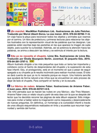 www.sol-e.com
4                    5                       6


4   ¡En marcha!. MacMillan Publishers Ltd.. Ilustraciones de Julie Fletcher.
Traducido por Mercè Ubach Dorca. La osa menor. 2010. 978-84-92766-11-6.
Un viaje hacia la playa para reconocer todos los objetos y animales que veamos
por el camino. Un libro de prelectura y primeras lecturas para relacionar los obje-
tos ilustrados con la representación visual de las palabras que los designan. Las
palabras están escritas bajo las pestañas en las que aparece la imagen de cada
objeto, para suscitar la curiosidad. Además, así se potencia la atención hacia las
palabras, se anima a descubrir las letras y se estimula el interés por la lectura.

5   Edu ya no necesita el chupete. Linne Bie. Ilustraciones de Linne Bie.
Traducido por Élodie Bourgeois Bertín. Juventud. El pequeño Edu. 2010.
978-84-261-3797-5. C V
Álbum ilustrado dirigido a los más pequeños que trata un tema tan importante y
cotidiano como el hecho de desprenderse del chupete y la superación de esta
fase infantil. Edu, el protagonista, está en el momento en que a pesar de seguir
apegado a su chupete ya le resulta incómodo para realizar muchas cosas. Él solo
se dará cuenta de que ya no lo necesita porque es mayor. Una historia sencilla
que ayudará de forma natural a los niños que se encuentran en este proceso de
dejar de lado el chupete. Para compartir en familia y en la escuela.

6   La fábrica de nubes. Arianne Faber. Ilustraciones de Arianne Faber.
A buen paso. 2010. 978-84-937211-6-9.
«De niño pensaba que se hacían las nubes en una fábrica», dijo Theo Massen.
Arianne Faber crea un relato visual a partir de esta idea con la que se despide del
lector que ha decidido recorrer las páginas de este álbum especial. Sólo imáge-
nes para invitar a hablar sobre la imaginación como respuesta y desencadenante
de nuevas preguntas. En definitiva, un homenaje a la curiosidad infantil a través
de unos dibujos esquemáticos realizados en tinta y acuarelas que rezuman inge-
nuidad y sentido del humor.




                     0››5 años                                                        11
 