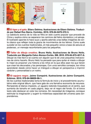 www.sol-e.com




                1                        2                      3



                1    El tigre y el gato. Eitaro Oshima. Ilustraciones de Eitaro Oshima. Traduci-
                do por Rafael Ros Sierra. Corimbo. 2010. 978-84-8470-372-3.
                La sabiduría acerca de la vida se filtra en este cuento popular que procede de
                China y explica cómo se separaron los caminos del felino doméstico y el salvaje.
                El ilustrador japonés lo hace suyo y aporta además unas bellas imágenes de cor-
                te clásico que reflejan toda la gracia de movimientos de los felinos. Como suele
                suceder en los cuentos tradicionales, el más pequeño vence a base de astucia al
                poderoso, un mensaje reconfortante para los pequeños.

                2   Taller de dibujo creativo. Bruno Heitz. Ilustraciones de Bruno Heitz.
                Traducido por Margarita Calvo Alonso-Cortés. SM. 2010. 978-84-675-4017-8.
                Dibujar es más fácil si se cuenta con alguien que te de unas pequeñas indicacio-
                nes de cómo hacerlo. Bruno Heitz ha pensado que para quitar el miedo a dibujar
                lo mejor es proponer una historia a los niños en la que ellos sean los que tienen
                que crear los decorados y los personajes. Con unos sencillos consejos, los niños
                aprenderán desde cómo hacer un triángulo a dibujar en perspectiva o imprimir
                carácter y personalidad a un rostro.

                3    El agujero negro. Jaime Compairé. Ilustraciones de Jaime Compairé.
                Kókinos. 2010. 978-84-96629-98-1.
                De los cuentos tradicionales toma la fórmula de inicio y el procedimiento acumu-
                lativo este original álbum, que hace gala de una llamativa economía de recursos.
                Rompiendo el blanco impoluto, un agujero redondo troquelado en el centro, que
                aumenta de tamaño en cada página, deja ver el negro del fondo. En el breve
                texto sólo destacan en color los números. Sin necesidad de imágenes, consigue
                estimular la imaginación y sugerir la misteriosa capacidad del universo para sor-
                prendernos.




12                                           6››8 años
 