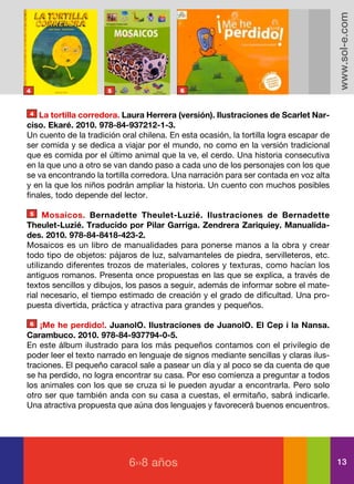 www.sol-e.com
4                     5                    6



4   La tortilla corredora. Laura Herrera (versión). Ilustraciones de Scarlet Nar-
ciso. Ekaré. 2010. 978-84-937212-1-3.
Un cuento de la tradición oral chilena. En esta ocasión, la tortilla logra escapar de
ser comida y se dedica a viajar por el mundo, no como en la versión tradicional
que es comida por el último animal que la ve, el cerdo. Una historia consecutiva
en la que uno a otro se van dando paso a cada uno de los personajes con los que
se va encontrando la tortilla corredora. Una narración para ser contada en voz alta
y en la que los niños podrán ampliar la historia. Un cuento con muchos posibles
finales, todo depende del lector.

5    Mosaicos. Bernadette Theulet-Luzié. Ilustraciones de Bernadette
Theulet-Luzié. Traducido por Pilar Garriga. Zendrera Zariquiey. Manualida-
des. 2010. 978-84-8418-423-2.
Mosaicos es un libro de manualidades para ponerse manos a la obra y crear
todo tipo de objetos: pájaros de luz, salvamanteles de piedra, servilleteros, etc.
utilizando diferentes trozos de materiales, colores y texturas, como hacían los
antiguos romanos. Presenta once propuestas en las que se explica, a través de
textos sencillos y dibujos, los pasos a seguir, además de informar sobre el mate-
rial necesario, el tiempo estimado de creación y el grado de dificultad. Una pro-
puesta divertida, práctica y atractiva para grandes y pequeños.

6   ¡Me he perdido!. JuanolO. Ilustraciones de JuanolO. El Cep i la Nansa.
Carambuco. 2010. 978-84-937794-0-5.
En este álbum ilustrado para los más pequeños contamos con el privilegio de
poder leer el texto narrado en lenguaje de signos mediante sencillas y claras ilus-
traciones. El pequeño caracol sale a pasear un día y al poco se da cuenta de que
se ha perdido, no logra encontrar su casa. Por eso comienza a preguntar a todos
los animales con los que se cruza si le pueden ayudar a encontrarla. Pero solo
otro ser que también anda con su casa a cuestas, el ermitaño, sabrá indicarle.
Una atractiva propuesta que aúna dos lenguajes y favorecerá buenos encuentros.




                            6››8 años                                                   13
 