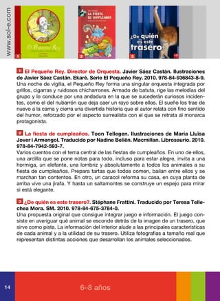 www.sol-e.com




                1                           2                      3



                1    El Pequeño Rey. Director de Orquesta. Javier Sáez Castán. Ilustraciones
                de Javier Sáez Castán. Ekaré. Serie El Pequeño Rey. 2010. 978-84-936843-8-9.
                Una noche de vigilia, el Pequeño Rey forma una singular orquesta integrada por
                grillos, cigarras y ruidosos chicharrones. Armado de batuta, rige las melodías del
                grupo y lo conduce por una andadura en la que se sucederán curiosos inciden-
                tes, como el del nubarrón que deja caer un rayo sobre ellos. El sueño los trae de
                nuevo a la cama y cierra una divertida historia que el autor relata con fino sentido
                del humor, reforzado por el aspecto surrealista con el que se retrata al monarca
                protagonista.

                2   La fiesta de cumpleaños. Toon Tellegen. Ilustraciones de María Lluïsa
                Jover i Armengol. Traducido por Nadine Beliën. Macmillan. Librosaurio. 2010.
                978-84-7942-593-7.
                Varios cuentos con el tema central de las fiestas de cumpleaños. En uno de ellos,
                una ardilla que se pone notas para todo, incluso para estar alegre, invita a una
                hormiga, un elefante, una lombriz y absolutamente a todos los animales a su
                fiesta de cumpleaños. Prepara tartas que todos comen, bailan entre ellos y se
                marchan tan contentos. En otro, un caracol reforma su casa, en cuya planta de
                arriba vive una jirafa. Y hasta un saltamontes se construye un espejo para mirar
                si está elegante.

                3   ¿De quién es este trasero?. Stéphane Frattini. Traducido por Teresa Telle-
                chea Mora. SM. 2010. 978-84-675-3784-0.
                Una propuesta original que consigue integrar juego e información. El juego con-
                siste en averiguar qué animal se esconde detrás de la imagen de un trasero, que
                sirve como pista. La información del interior alude a las principales características
                de cada animal y a la utilidad de su trasero. Utiliza fotografías a tamaño real que
                representan distintas acciones que desarrollan los animales seleccionados.




14                                          6››8 años
 