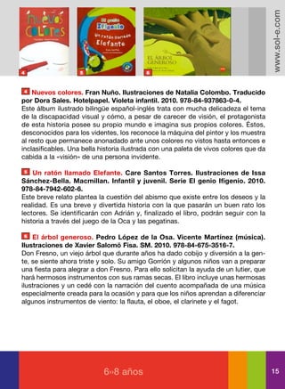 www.sol-e.com
4                   5                      6



4   Nuevos colores. Fran Nuño. Ilustraciones de Natalia Colombo. Traducido
por Dora Sales. Hotelpapel. Violeta infantil. 2010. 978-84-937863-0-4.
Este álbum ilustrado bilingüe español-inglés trata con mucha delicadeza el tema
de la discapacidad visual y cómo, a pesar de carecer de visión, el protagonista
de esta historia posee su propio mundo e imagina sus propios colores. Éstos,
desconocidos para los videntes, los reconoce la máquina del pintor y los muestra
al resto que permanece anonadado ante unos colores no vistos hasta entonces e
inclasificables. Una bella historia ilustrada con una paleta de vivos colores que da
cabida a la «visión» de una persona invidente.

5   Un ratón llamado Elefante. Care Santos Torres. Ilustraciones de Issa
Sánchez-Bella. Macmillan. Infantil y juvenil. Serie El genio Ifigenio. 2010.
978-84-7942-602-6.
Este breve relato plantea la cuestión del abismo que existe entre los deseos y la
realidad. Es una breve y divertida historia con la que pasarán un buen rato los
lectores. Se identificarán con Adrián y, finalizado el libro, podrán seguir con la
historia a través del juego de la Oca y las pegatinas.

6   El árbol generoso. Pedro López de la Osa. Vicente Martínez (música).
Ilustraciones de Xavier Salomó Fisa. SM. 2010. 978-84-675-3516-7.
Don Fresno, un viejo árbol que durante años ha dado cobijo y diversión a la gen-
te, se siente ahora triste y solo. Su amigo Gorrión y algunos niños van a preparar
una fiesta para alegrar a don Fresno. Para ello solicitan la ayuda de un lutier, que
hará hermosos instrumentos con sus ramas secas. El libro incluye unas hermosas
ilustraciones y un cedé con la narración del cuento acompañada de una música
especialmente creada para la ocasión y para que los niños aprendan a diferenciar
algunos instrumentos de viento: la flauta, el oboe, el clarinete y el fagot.




                            6››8 años                                                  15
 