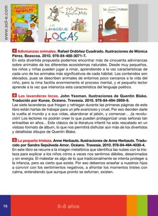 www.sol-e.com




                1                    2                                 3


                1  Adivinanzas animales. Rafael Ordóñez Cuadrado. Ilustraciones de Mónica
                Pérez. Beascoa. 2010. 978-84-488-3071-7.
                En esta divertida propuesta podemos encontrar más de cincuenta adivinanzas
                sobre animales de los diferentes ecosistemas naturales. Desde muy pequeños,
                los niños y niñas pueden jugar a rimar, aprendiendo a la vez características de
                cada uno de los animales más significativos de cada hábitat. Los contenidos son
                elevados, pues se describen animales de entornos poco cercanos a la vida del
                niño, pero la rima facilita enormemente el proceso mental, y el pequeño lector
                aprende a la vez que interioriza esta característica del lenguaje poético.

                2   Las lavanderas locas. John Yeoman. Ilustraciones de Quentin Blake.
                Traducido por Kunas. Océano. Travesía. 2010. 978-84-494-3959-9.
                Las siete lavanderas que friegan y refriegan durante las primeras páginas de este
                libro están hartas de trabajar para un jefe avaricioso y cruel. Por eso deciden darle
                la vuelta al mundo y a sus vidas, abandonar el jabón, y comenzar… ¡la revolu-
                ción! Los lectores no podrán creer lo que pueden protagonizar unas señoras tan
                entraditas en años... Este clásico de la literatura infantil ha sido rescatado en un
                vistoso formato de álbum, lo que nos permitirá disfrutar aún más de los divertidos
                y detallistas dibujos de Quentin Blake.

                3   La pequeña tristeza. Anne Herbauts. Ilustraciones de Anne Herbauts. Tradu-
                cido por Sandra Sepúlveda Amor. Océano. Travesía. 2010. 978-84-494-4030-4.
                En este libro se recurre a la imagen metafórica que identifica las nubes con la tris-
                teza para explicar a los niños cómo a veces nos sentimos débiles, desanimados
                y sin energía. El malestar es algo de lo que tradicionalmente se intenta proteger a
                la infancia, pero es cierto que existe. Por eso debemos enseñar a nuestros hijos
                a convivir con los sentimientos negativos, a afrontar los momentos tristes con
                calma, entendiendo que aunque pronto se esfuman, existen.




16                                          6››8 años
 