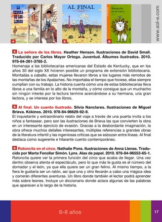 www.sol-e.com
4                                5                           6


4   La señora de los libros. Heather Henson. Ilustraciones de David Small.
Traducido por Carlos Mayor Ortega. Juventud. Álbumes ilustrados. 2010.
978-84-261-3785-2.
Homenaje a las bibliotecarias americanas del Estado de Kentucky, que en los
años 30 del siglo XX hicieron posible un programa de extensión bibliotecaria.
Montadas a caballo, estas mujeres llevaron libros a los lugares más remotos de
las montañas de los Apalaches. No importaba el tiempo que hiciese, ellas siempre
cumplían con su trabajo. La historia cuenta cómo una de estas bibliotecarias lleva
libros a una familia en lo alto de la montaña, y cómo consigue que un muchacho
sin ningún interés por la lectura termine acercándose a su hermana, una gran
lectora, y se interese por los libros.

5   Al final. Un cuento ilustrado. Silvia Nanclares. Ilustraciones de Miguel
Brieva. Kókinos. 2010. 978-84-96629-92-9.
El inquietante y extraordinario relato del viaje a través de una puerta invita a los
niños a fantasear, pero son las ilustraciones de Brieva las que convierten la obra
en un interesante ejercicio de evasión. Gracias a la desbordante imaginación, la
obra ofrece muchos detalles interesantes, múltiples referencias a grandes obras
de la literatura infantil y las ingeniosas críticas que se esbozan entre líneas. Al final
destaca como sugerente e hilarante cuento contemporáneo.

6   Ratoncita en el circo. Nathalie Pons. Ilustraciones de Anna Llenas. Tradu-
cido por Marta Fenollar Simón. Lynx. Alas de papel. 2010. 978-84-96553-65-1.
Ratoncita quiere ver la primera función del circo que acaba de llegar. Una vez
dentro observa atenta el espectáculo, pero lo que más le gusta es el número del
domador y el león, ya que ella quiere ser un gran felino. Al mismo tiempo, a la
fiera le gustaría ser un ratón, así que una y otro llevarán a cabo una mágica idea
y correrán diferentes aventuras. Un libro donde también el lector podrá aprender
más sobre leones. Incluye un diccionario donde aclara algunas de las palabras
que aparecen a lo largo de la historia.




                              6››8 años                                                     17
 