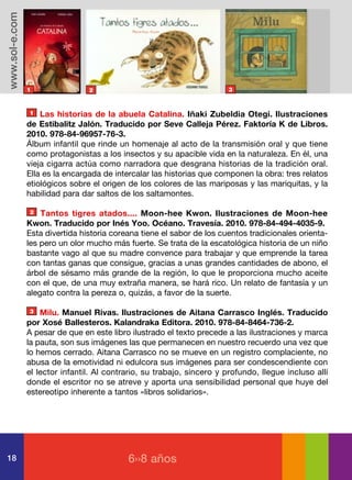 www.sol-e.com




                1                2                                      3



                1   Las historias de la abuela Catalina. Iñaki Zubeldia Otegi. Ilustraciones
                de Estibalitz Jalón. Traducido por Seve Calleja Pérez. Faktoría K de Libros.
                2010. 978-84-96957-76-3.
                Álbum infantil que rinde un homenaje al acto de la transmisión oral y que tiene
                como protagonistas a los insectos y su apacible vida en la naturaleza. En él, una
                vieja cigarra actúa como narradora que desgrana historias de la tradición oral.
                Ella es la encargada de intercalar las historias que componen la obra: tres relatos
                etiológicos sobre el origen de los colores de las mariposas y las mariquitas, y la
                habilidad para dar saltos de los saltamontes.

                2   Tantos tigres atados.... Moon-hee Kwon. Ilustraciones de Moon-hee
                Kwon. Traducido por Inés Yoo. Océano. Travesía. 2010. 978-84-494-4035-9.
                Esta divertida historia coreana tiene el sabor de los cuentos tradicionales orienta-
                les pero un olor mucho más fuerte. Se trata de la escatológica historia de un niño
                bastante vago al que su madre convence para trabajar y que emprende la tarea
                con tantas ganas que consigue, gracias a unas grandes cantidades de abono, el
                árbol de sésamo más grande de la región, lo que le proporciona mucho aceite
                con el que, de una muy extraña manera, se hará rico. Un relato de fantasía y un
                alegato contra la pereza o, quizás, a favor de la suerte.

                3   Milu. Manuel Rivas. Ilustraciones de Aitana Carrasco Inglés. Traducido
                por Xosé Ballesteros. Kalandraka Editora. 2010. 978-84-8464-736-2.
                A pesar de que en este libro ilustrado el texto precede a las ilustraciones y marca
                la pauta, son sus imágenes las que permanecen en nuestro recuerdo una vez que
                lo hemos cerrado. Aitana Carrasco no se mueve en un registro complaciente, no
                abusa de la emotividad ni edulcora sus imágenes para ser condescendiente con
                el lector infantil. Al contrario, su trabajo, sincero y profundo, llegue incluso allí
                donde el escritor no se atreve y aporta una sensibilidad personal que huye del
                estereotipo inherente a tantos «libros solidarios».




18                                          6››8 años
 