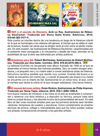 www.sol-e.com
4                   5                                6


4   NAT y el secreto de Eleonora. Anik Le Ray. Ilustraciones de Rébec-
ca Dautremer. Traducido por Elena Gallo Krahe. Edelvives. 2010.
978-84-263-7471-4.
Este cuento se inscribe dentro de una tendencia en boga de la literatura infantil
en la que se homenajea a los clásicos del género, al tiempo que se alaba el valor
de la lectura. Suelen ser obras que se dirigen tanto al niño como al adulto media-
dor. En esta ocasión, las ilustraciones de Rebecca Dautremer, caracterizadas por
el ambiente irreal conseguido y el virtuosismo y detalle del trazo, ahondan en la
posibilidad de que la obra sea disfrutada por ambos públicos.

5   Arándanos para Sal. Robert McCloskey. Ilustraciones de Robert McClos-
key. Traducido por Ana Galán. Corimbo. 2010. 978-84-8470-366-2. C V
La editorial Corimbo ha recuperado este álbum ilustrado de 1948 en el que se
desarrollan al mismo tiempo dos historias paralelas. Sal y su madre recogen arán-
danos, y el pequeño oso y su madre salen a comer arándanos antes de hibernar.
Estructura narrativa paralela que resulta muy curiosa. Cuando Sal busca a su
madre se encuentra con mamá oso, y cuando el pequeño oso busca a su madre
se encuentra con la madre de Sal. Ilustraciones en un único tono, el azul, como
el nombre que recibe la colina en la que recogen arándanos. Una tierna historia.

6   El manual del joven artista. Rosie Dickins. Ilustraciones de Philip Hopman.
Traducido por Sonia Tapia. Usborne. 2010. 978-1-4095-1599-9.
Una buena manera de introducir a los niños en el arte es enseñarles a compren-
der y observar una obra artística y a descubrir su técnica, porque cada obra
tiene su propia lectura y nos desvela mucho de la personalidad del autor. En este
libro se dan unas nociones simples para que los primeros lectores sean también
«lectores» tempranos de cuadros y esculturas. Como complemento se enseñan
técnicas de pintura, collage o manualidades para que los niños puedan realizar
sus propias composiciones emulando a los grandes artistas.




                           6››8 años                                                 19
 