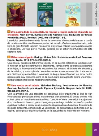 www.sol-e.com
4                             5                          6


4   Una cocina toda de chocolate. 60 recetas y relatos en torno al mundo del
chocolate. Alain Serres. Ilustraciones de Nathalie Novi. Traducido por Chusa
Hernández Pezzi. Kókinos. 2009. 978-84-96629-73-8.
Una dulce pero también salada forma de acercarse al mundo del cacao, a través
de recetas venidas de diferentes partes del mundo. Certeramente ilustrado, este
libro de gran formato también nos acerca a leyendas, relatos y curiosidades sobre
el chocolate. Un viaje por el mundo, guiados por el sabor inconfundible de este
sabroso fruto.

5   Mi hermano el genio. Rodrigo Muñoz Avia. Ilustraciones de Jordi Sempere.
Edebé. Tucán. 2010. 978-84-236-7826-6.
Una novela, ganadora del premio Edebé, en la que las relaciones familiares son
el hilo con el que se construye el argumento. Temas como la excesiva exigencia
a los hijos, la incomprensión de los padres, los deseos, el disfrute del deporte y
de la música, y la complicidad entre hermanos aparecen muy bien tratados en
una historia muy entrañable. Una novela en la que la rectificación y el amor de los
padres está muy presente, pero en la que Lola la protagonista cobra una impor-
tancia fundamental en las relaciones familiares.

6   Una rueda en el tejado. Meindert DeJong. Ilustraciones de Maurice
Sendak. Traducido por Ángela Figuera Aymerich. Noguer. Infantil. 2010.
978-84-279-0107-0.
Con la armonía de una orquesta se construye este argumento al que se van
incorporando personajes como instrumentos bien afinados. El deseo de una niña
–Lina– pone en marcha este maravilloso “concierto” en el que todos trabajan uni-
dos, hombro con hombro, para conseguir que se haga realidad su sueño: que las
cigüeñas vuelvan a anidar en el pueblecito de pescadores holandés. Esta obra de
los años cincuenta, considerada ya un clásico, se adelantaba a su tiempo con su
espíritu ecologista y sigue cultivando en la actualidad lo mejor del ser humano.




                                  9››11 años                                          21
 