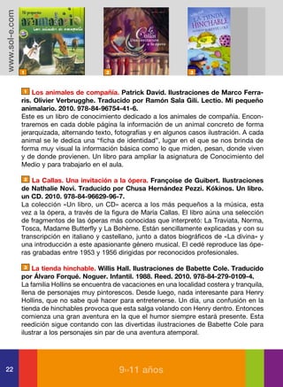 www.sol-e.com




                1                            2                           3



                 1 Los animales de compañía. Patrick David. Ilustraciones de Marco Ferra-

                ris. Olivier Verbrugghe. Traducido por Ramón Sala Gili. Lectio. Mi pequeño
                animalario. 2010. 978-84-96754-41-6.
                Este es un libro de conocimiento dedicado a los animales de compañía. Encon-
                traremos en cada doble página la información de un animal concreto de forma
                jerarquizada, alternando texto, fotografías y en algunos casos ilustración. A cada
                animal se le dedica una “ficha de identidad”, lugar en el que se nos brinda de
                forma muy visual la información básica como lo que miden, pesan, donde viven
                y de donde provienen. Un libro para ampliar la asignatura de Conocimiento del
                Medio y para trabajarlo en el aula.

                 2 La Callas. Una invitación a la ópera. Françoise de Guibert. Ilustraciones

                de Nathalie Novi. Traducido por Chusa Hernández Pezzi. Kókinos. Un libro.
                un CD. 2010. 978-84-96629-96-7.
                La colección «Un libro, un CD» acerca a los más pequeños a la música, esta
                vez a la ópera, a través de la figura de María Callas. El libro aúna una selección
                de fragmentos de las óperas más conocidas que interpretó: La Traviata, Norma,
                Tosca, Madame Butterfly y La Bohème. Están sencillamente explicadas y con su
                transcripción en italiano y castellano, junto a datos biográficos de «La divina» y
                una introducción a este apasionante género musical. El cedé reproduce las ópe-
                ras grabadas entre 1953 y 1956 dirigidas por reconocidos profesionales.

                  3 La tienda hinchable. Willis Hall. Ilustraciones de Babette Cole. Traducido

                por Álvaro Forqué. Noguer. Infantil. 1988. Reed. 2010. 978-84-279-0109-4.
                La familia Hollins se encuentra de vacaciones en una localidad costera y tranquila,
                llena de personajes muy pintorescos. Desde luego, nada interesante para Henry
                Hollins, que no sabe qué hacer para entretenerse. Un día, una confusión en la
                tienda de hinchables provoca que esta salga volando con Henry dentro. Entonces
                comienza una gran aventura en la que el humor siempre estará presente. Esta
                reedición sigue contando con las divertidas ilustraciones de Babette Cole para
                ilustrar a los personajes sin par de una aventura atemporal.




22                                               9››11 años
 