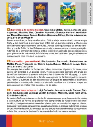 www.sol-e.com
4                            5                            6


4   ¡Salvemos a la ballena blanca!. Geronimo Stilton. Ilustraciones de Sara
Copercini. Riccardo Sisti. Christian Aliprandi. Giuseppe Ferrario. Traducido
por Manuel Manzano Gómez. Destino. Geronimo Stilton. Humor y Aventuras.
2010. 978-84-08-09265-0.
En esta aventura, el famoso Geronimo Stilton viaja, acompañado de su amiga
Patty y sus sobrinos, a un lugar que antes era un paraíso natural y ahora está
contaminado y prácticamente destruido. Juntos conseguirán que las cosas cam-
bien y que la Bahía de las Ballenas se convierta en un parque marino protegido.
Además de la entretenida historia, el libro incluye un apartado con consejos útiles
para preservar la naturaleza, información sobre los cetáceos, juegos diversos e
instrucciones para construir un acuario.

5   Una familia... ¡escalofriante!. Pierdomenico Baccalario. Ilustraciones de
Matteo Piana. Traducido por Helena Aguilà Ruzola. Molino. El senyor Gum.
2010. 978-84-2720-025-8.
No siempre las novelas de fantasmas deben pertenecer al género de terror, más
aún si van dirigidas a un público joven, y este es un claro ejemplo. Un grupo de
terroríficos fantasmas a sueldo trabajan a las órdenes de Will Moogley, un ado-
lescente que ha heredado de la familia una agencia de fantasmagóricos detecti-
ves. Humor y aventura se dan cita en ella y un grupo de desastrosos y divertidos
personajes humanos y de ultratumba deberán resolver una trama en la que los
primeros son los malos y los buenos... no se sabe.

6   La unión hace la fuerza. Luigi Garlando. Ilustraciones de Stefano Tur-
coni. Traducido por Santiago Jordán Sempere. Montena. Serie ¡Gol!. 2010.
978-84-8441-612-8.
La serie «¡Gol!» combina un conjunto de elementos que garantizan su éxito. Junto
a la estructura de novela de pandilla y del campeonato de fútbol como epicentro
temático, incorpora recursos como las viñetas para representar las jugadas claves,
lecciones y ejercicios para entrenar, gags humorísticos e, incluso, subtramas propias
de una historia de amor. El resultado es una lectura fluida que tiene los componentes
suficientes para captar la atención incluso de los lectores menos asiduos.



                                  9››11 años                                            23
 