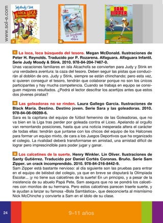www.sol-e.com




                1                           2                           3



                1   La loca, loca búsqueda del tesoro. Megan McDonald. Ilustraciones de
                Peter H. Reynolds. Traducido por P. Rozarena. Alfaguara. Alfaguara Infantil.
                Serie Judy Moody & Stink. 2010. 978-84-204-7467-0.
                Unas vacaciones familiares en isla Alcachofa se convierten para Judy y Stink en
                una verdadera aventura: la caza del tesoro. Deben seguir las pistas que conduci-
                rán al doblón de oro. Judy y Stink, siempre se están chinchando; pero esta vez,
                si quieren conseguir el tesoro, tendrán que colaborar porque no son los únicos
                participantes y hay mucha competencia. Cuando se trabaja en equipo se consi-
                guen mejores resultados. ¿Podrá el lector descifrar los acertijos antes que estos
                dos jóvenes piratas?

                2   Las goleadoras no se rinden. Laura Gallego García. Ilustraciones de
                Black María. Destino. Destino joven. Serie Sara y las goleadoras. 2010.
                978-84-08-09289-6.
                Sara es la capitana del equipo de fútbol femenino de las Goleadoras, que no
                va bien en la Liga tras perder por goleada contra el Liceo. Apelando al orgullo
                van remontando posiciones, hasta que una noticia inesperada altera el carácter
                de todas ellas: tendrán que juntarse con los chicos del equipo de los Halcones
                para formar un equipo mixto, de cara a los Juegos Deportivos que ha organizado
                el colegio. La rivalidad deberá transformarse en amistad, una amistad difícil de
                lograr pero imprescindible para poder jugar y ganar.

                3   Los calcetines de la suerte. Henry Winkler. Lin Oliver. Ilustraciones de
                Santy Gutiérrez. Traducido por Daniel Cortés Coronas. Bruño. Serie Sam
                Zipper. un crack incomprendido. 2010. 978-84-216-8442-9.
                Sam Zipper está bastante nervioso: al día siguiente son las pruebas para entrar
                en el equipo de béisbol del colegio, ya que en breve se disputará la Olimpiada
                Escolar... ¡y no tiene sus calcetines de la suerte! En un principio, y a pesar de la
                insistencia de su abuelo Papá Pete, Sam asegura que no se pondrá los calceti-
                nes con monitos de su hermana. Pero estos calcetines parecen traerle suerte, y
                le ayudan a lanzar su famosa «Bola Samtástica», que desconcierta al mismísimo
                Nick McChinche y convierte a Sam en el ídolo de su clase.



24                                               9››11 años
 