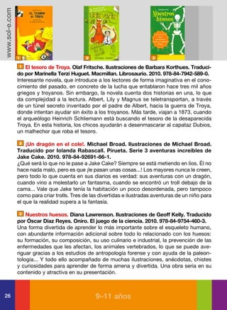 www.sol-e.com




                1                             2                            3

                1   El tesoro de Troya. Olaf Fritsche. Ilustraciones de Barbara Korthues. Traduci-
                do por Marinella Terzi Huguet. Macmillan. Librosaurio. 2010. 978-84-7942-589-0.
                Interesante novela, que introduce a los lectores de forma imaginativa en el cono-
                cimiento del pasado, en concreto de la lucha que entablaron hace tres mil años
                griegos y troyanos. Sin embargo, la novela cuenta dos historias en una, lo que
                da complejidad a la lectura. Albert, Lily y Magnus se teletransportan, a través
                de un túnel secreto inventado por el padre de Albert, hacia la guerra de Troya,
                donde intentan ayudar sin éxito a los troyanos. Más tarde, viajan a 1873, cuando
                el arqueólogo Heinrich Schliemann está buscando el tesoro de la desaparecida
                Troya. En esta historia, los chicos ayudarán a desenmascarar al capataz Dubios,
                un malhechor que roba el tesoro.

                2   ¡Un dragón en el cole!. Michael Broad. Ilustraciones de Michael Broad.
                Traducido por Iolanda Rabascall. Pirueta. Serie 3 aventuras increíbles de
                Jake Cake. 2010. 978-84-92691-66-1.
                ¿Qué será lo que no le pase a Jake Cake? Siempre se está metiendo en líos. Él no
                hace nada malo, pero es que ¡le pasan unas cosas...! Los mayores nunca le creen,
                pero todo lo que cuenta en sus diarios es verdad: sus aventuras con un dragón,
                cuando vino a molestarlo un fantasma, cuando se encontró un troll debajo de la
                cama... Vale que Jake tenía la habitación un poco desordenada, pero tampoco
                como para criar trolls. Tres de las divertidas e ilustradas aventuras de un niño para
                el que la realidad supera a la fantasía.

                3   Nuestros huesos. Diana Lawrenson. Ilustraciones de Geoff Kelly. Traducido
                por Óscar Díaz Reyes. Oniro. El juego de la ciencia. 2010. 978-84-9754-460-3.
                Una forma divertida de aprender lo más importante sobre el esqueleto humano,
                con abundante información adicional sobre todo lo relacionado con los huesos:
                su formación, su composición, su uso culinario e industrial, la prevención de las
                enfermedades que les afectan, los animales vertebrados, lo que se puede ave-
                riguar gracias a los estudios de antropología forense y con ayuda de la paleon-
                tología... Y todo ello acompañado de muchas ilustraciones, anécdotas, chistes
                y curiosidades para aprender de forma amena y divertida. Una obra seria en su
                contenido y atractiva en su presentación.



26                                                9››11 años
 