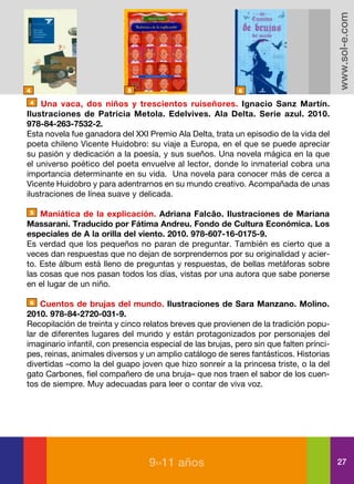www.sol-e.com
4                           5                               6

4    Una vaca, dos niños y trescientos ruiseñores. Ignacio Sanz Martín.
Ilustraciones de Patricia Metola. Edelvives. Ala Delta. Serie azul. 2010.
978-84-263-7532-2.
Esta novela fue ganadora del XXI Premio Ala Delta, trata un episodio de la vida del
poeta chileno Vicente Huidobro: su viaje a Europa, en el que se puede apreciar
su pasión y dedicación a la poesía, y sus sueños. Una novela mágica en la que
el universo poético del poeta envuelve al lector, donde lo inmaterial cobra una
importancia determinante en su vida. Una novela para conocer más de cerca a
Vicente Huidobro y para adentrarnos en su mundo creativo. Acompañada de unas
ilustraciones de línea suave y delicada.

5   Maniática de la explicación. Adriana Falcâo. Ilustraciones de Mariana
Massarani. Traducido por Fátima Andreu. Fondo de Cultura Económica. Los
especiales de A la orilla del viento. 2010. 978-607-16-0175-9.
Es verdad que los pequeños no paran de preguntar. También es cierto que a
veces dan respuestas que no dejan de sorprendernos por su originalidad y acier-
to. Este álbum está lleno de preguntas y respuestas, de bellas metáforas sobre
las cosas que nos pasan todos los días, vistas por una autora que sabe ponerse
en el lugar de un niño.

6   Cuentos de brujas del mundo. Ilustraciones de Sara Manzano. Molino.
2010. 978-84-2720-031-9.
Recopilación de treinta y cinco relatos breves que provienen de la tradición popu-
lar de diferentes lugares del mundo y están protagonizados por personajes del
imaginario infantil, con presencia especial de las brujas, pero sin que falten prínci-
pes, reinas, animales diversos y un amplio catálogo de seres fantásticos. Historias
divertidas –como la del guapo joven que hizo sonreír a la princesa triste, o la del
gato Carbones, fiel compañero de una bruja– que nos traen el sabor de los cuen-
tos de siempre. Muy adecuadas para leer o contar de viva voz.




                                  9››11 años                                             27
 