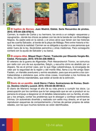 www.sol-e.com




                1                           2                            3

                1   El fugitivo de Borneo. Juan Madrid. Edebé. Serie Recuerdos de piratas.
                2010. 978-84-236-8762-6.
                Carmen, la madre de Carlos y su hermano, los envía a un colegio «asqueroso y
                repugnante», donde los chicos se pelean con los de la banda de Los Murciélagos
                Negros. Su padre está en la cárcel, y el único alivio que tienen son las historias
                que les cuenta Salvador, al borde de la playa de Málaga. Pero entre historia e his-
                toria, se mezcla la realidad: Carmen se ve obligada a ayudar a unas personas que
                están fuera de la ley, llevándoles penicilina y otras medicinas. Para conseguirlo
                contará con la ayuda de Salvador y su barca.

                2   El enigma Altai. Miquel Rayó i Ferrer. Traducido por Elisenda Vergés-Bó.
                Edebé. Periscopio. 2010. 978-84-236-9606-2.
                El veterano de la guerra de Afganistán, Piotr Alexandrevich Tronov, se comunica
                por radio con uno de sus ayudantes, Salyjin, y escucha cómo es abatido por un
                disparo. No es el primer caso, por lo que Olga Lebedinskaya, la encargada de
                velar por la seguridad de la región y del monte Altai, llama a su fiel amigo Sean
                Faolain, un irlandés aventurero y eximio escalador, para que encuentre a los con-
                trabandistas o pistoleros que, entre otras cosas, incomodan a los hombres de
                Alma, los últimos neandertales, que están al borde de la extinción.

                3   Diario de un pardillo. Jordi Sierra i Fabra. Ilustraciones de Romeu. Desti-
                no. Destino infantil y juvenil. 2010. 978-84-08-09146-2.
                El diario de Mariano recoge el año de su vida previo a cumplir los doce. La
                preocupación por los cambios que le han asegurado que se van a producir en su
                persona le empuja a desgranar en él detalles relacionados con su familia, el cole-
                gio y los amigos, contar los problemas que le atosigan y confesar sentimientos
                íntimos. Un autoretrato divertido y realizado con estilo muy directo, en el que se
                reproducen esquemas de comportamiento y formas de pensar propios de estas
                edades, con los que muchos lectores se verán identificados.




28                                                     12››14 años
 