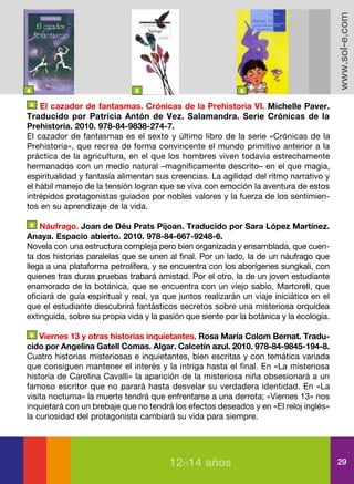 www.sol-e.com
4                             5                             6

 4 El cazador de fantasmas. Crónicas de la Prehistoria VI. Michelle Paver.

Traducido por Patricia Antón de Vez. Salamandra. Serie Crónicas de la
Prehistoria. 2010. 978-84-9838-274-7.
El cazador de fantasmas es el sexto y último libro de la serie «Crónicas de la
Prehistoria», que recrea de forma convincente el mundo primitivo anterior a la
práctica de la agricultura, en el que los hombres viven todavía estrechamente
hermanados con un medio natural –magníficamente descrito– en el que magia,
espiritualidad y fantasía alimentan sus creencias. La agilidad del ritmo narrativo y
el hábil manejo de la tensión logran que se viva con emoción la aventura de estos
intrépidos protagonistas guiados por nobles valores y la fuerza de los sentimien-
tos en su aprendizaje de la vida.

  5 Náufrago. Joan de Déu Prats Pijoan. Traducido por Sara López Martínez.

Anaya. Espacio abierto. 2010. 978-84-667-9248-6.
Novela con una estructura compleja pero bien organizada y ensamblada, que cuen-
ta dos historias paralelas que se unen al final. Por un lado, la de un náufrago que
llega a una plataforma petrolífera, y se encuentra con los aborígenes sungkali, con
quienes tras duras pruebas trabará amistad. Por el otro, la de un joven estudiante
enamorado de la botánica, que se encuentra con un viejo sabio, Martorell, que
oficiará de guía espiritual y real, ya que juntos realizarán un viaje iniciático en el
que el estudiante descubrirá fantásticos secretos sobre una misteriosa orquídea
extinguida, sobre su propia vida y la pasión que siente por la botánica y la ecología.

 6 Viernes 13 y otras historias inquietantes. Rosa María Colom Bernat. Tradu-

cido por Angelina Gatell Comas. Algar. Calcetín azul. 2010. 978-84-9845-194-8.
Cuatro historias misteriosas e inquietantes, bien escritas y con temática variada
que consiguen mantener el interés y la intriga hasta el final. En «La misteriosa
historia de Carolina Cavalli» la aparición de la misteriosa niña obsesionará a un
famoso escritor que no parará hasta desvelar su verdadera identidad. En «La
visita nocturna» la muerte tendrá que enfrentarse a una derrota; «Viernes 13» nos
inquietará con un brebaje que no tendrá los efectos deseados y en «El reloj inglés»
la curiosidad del protagonista cambiará su vida para siempre.




                                        12››14 años                                      29
 