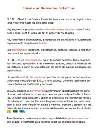 Servicio    de   orientación    de   Lectura


El S.O.L. (Servicio de Orientación de Lectura) es un espacio dirigido a lec-
tores y lectoras hasta los dieciocho años.

Hay segmentos propios para los diferentes tramos de edad: hasta 5 años,
de 6-8 años, de 9-11 años, de 12-14 años y de 15-18 años.

Hay igualmente orientaciones, propuestas de actividades y sugerencias
especialmente dirigidas a la familia.

Los profesionales (docentes, bibliotecarios, editores, libreros...) disponen
de contenidos especializados.

El S.O.L. es un recomendador, no un buscador de libros. Sirve para loca-
lizar lecturas apropiadas a las diferentes edades, gustos e intereses de
los lectores, a partir de una selección de obras de calidad elaborada por
especialistas.

Un sencillo método de inscripción permite formar parte de la comunidad
de lectores y usuarios del S.O.L. y tener acceso, de forma totalmente gra-
tuita, a todos los contenidos y servicios.

El S.O.L. dispone de herramientas que favorecen la participación y la comu-
nicación de los lectores: un espacio personal para archivar los libros favori-
tos, un lugar para consultar y opinar, la posibilidad de recomendar libros a
otros lectores o de consultar, en la lengua correspondiente, los datos de un
libro, si este tiene versión en català o valencià, euskera y galego. (En las
fichas de los libros aparecen, cuando existen estas versiones, los símbolos
 CV    EUS GAL ).


También ofrece, entre otras muchas, la posibilidad de ponerse en contacto
con el autor o ilustrador para hacerles llegar las impresiones propias.
 