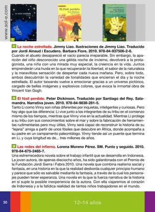 www.sol-e.com




                1                              2                            3

                 1 La noche estrellada. Jimmy Liao. Ilustraciones de Jimmy Liao. Traducido

                por Jordi Ainaud i Escudero. Barbara Fiore. 2010. 978-84-937506-2-6.
                Cuando el abuelo desapareció el vacío parecía irreparable. Sin embargo, la apa-
                rición del niño desconocido una gélida noche de invierno, devolverá a la prota-
                gonista, una niña con una mirada muy especial, la creencia en la vida. Juntos
                emprenderán una huida en la que recuperarán la libertad, el sabor de la naturaleza
                y la maravillosa sensación de despertar cada nueva mañana. Pero, sobre todo,
                ambos descubrirán la variedad de tonalidades que encierran el día y la noche
                estrellada. El autor taiwanés vuelve a emocionar gracias a un universo pictórico,
                cargado de bellas imágenes y explosivos colores, que evoca la inmortal obra de
                Vincent Van Gogh.
                2   El fósil perdido. Peter Dickinson. Traducido por Santiago del Rey. Sala-
                mandra. Narrativa joven. 2010. 978-84-9838-281-5.
                Tanto Li como Vinny son niñas diferentes por inquietas, inteligentes y curiosas. Pero
                hay algo que las diferencia: Li vive junto a los integrantes de su tribu en el comienzo
                mismo de los tiempos, mientras que Vinny vive en la actualidad. Mientras Li protege
                a su tribu con sus conocimientos sobre el mar y sobre la fabricación de herramien-
                tas rudimentarias pero muy útiles, Vinny será capaz de reconstruir la historia de su
                “lejana” amiga a partir de unos fósiles que descubre en África, donde acompaña a
                su padre en un campamento paleontólogo. Vinny tiende así un puente que termina
                en Li, y cuya longitud es de... tres millones de años.

                3   Las redes del infierno. Lorena Moreno Pérez. SM. Punto y seguido. 2010.
                978-84-675-2485-7.
                Una estremecedora novela sobre el trabajo infantil que se desarrolla en Indonesia.
                La joven autora, de apenas dieciocho años, ha sido galardonada con el Premio de
                la Fundación Jordi Sierra i Fabra 2010. Una novela que combina realismo social y
                fantasía, en una historia en la que la realidad desborda cualquier principio humano
                y parece que sólo es salvable mediante la fantasía, a través de la cual los persona-
                jes pueden tener esperanza. Una novela en la que la fuerza narrativa de la historia
                en sí suple la posible inexperiencia de la autora. Con ella viajaremos al corazón
                de Indonesia y a la fatídica realidad de tantos niños trabajadores en el mundo.



30                                                      12››14 años
 