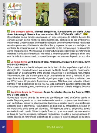 www.sol-e.com




                1                             2                            3


                1    Los conejos sabios. Manuel Brugarolas. Ilustraciones de María Lluïsa
                Jover i Armengol. Siruela. Las tres edades. 2010. 978-84-9841-371-7. C V
                Concebidas como fábulas modernas, en este conjunto de relatos breves los
                conejos actúan como hombres contemporáneos, partícipes de las ambiciones,
                inquietudes y necesidades de nuestra sociedad. Los comportamientos retratados
                resultan próximos y fácilmente identificables y, a pesar de que la moraleja no es
                explícita, la enseñanza que se busca transmitir es tan evidente que no da cabida
                a otra interpretación. Mientras que el lector adulto puede identificar las referencias
                literarias y artísticas contenidas, los niños o jóvenes pueden participar en el tono
                oral de la lectura escuchando la narración o aportando su voz leyendo en voz alta.

                2   La nueva tierra. Jordi Sierra i Fabra. Alfaguara. Alfaguara. Serie roja. 2010.
                978-84-204-0530-8.
                Esta novela trata sobre la independencia de las colonias españolas a principios
                del siglo XIX, centrándose en los sucesos de Santa Fe de Bogotá. Desencade-
                nados por un desencuentro entre criollos influyentes y el comisario real Antonio
                Villavicencio, dan pie al autor para situar una historia de amor y realidad. El pro-
                tagonista es el joven Mateo Castells, algo ingenuo pero inquieto y valiente, que,
                en 1815 y en el Virgen de la Esperanza, cruza el Atlántico para defender el buen
                nombre y las posesiones de su rey. Su vida cambiará cuando comprenda los
                sinsabores de toda guerra, y se cruce en el camino con la bella indígena Divayra.

                3    La última bruja de Trasmoz. César Fernández García. La Galera. 2009.
                978-84-246-3278-6.
                Novela que retoma una de las leyendas que Bécquer narró en Cartas desde mi
                celda. Su protagonista es un descendiente del escritor, un joven que, insatisfecho
                con su trabajo, resuelve abandonarlo decidido a escribir sobre una misteriosa
                pesadilla que le atormenta. Para hacerlo, al igual que su antepasado, se aloja en
                un monasterio de la zona del Moncayo. Allí descubre que su enigmático sueño
                está relacionado con la última bruja de Trasmoz, y se ve envuelto en una aventu-
                ra llena de hechos extraños, hallazgos misteriosos, muertes y persecuciones. El
                relato abunda en referencias biográficas de Bécquer e incluye pasajes de su obra.



32                                                      12››14 años
 