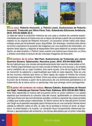 www.sol-e.com




                1                             2                           3

                 1 La casa. Roberto Innocenti. J. Patrick Lewis. Ilustraciones de Roberto

                Innocenti. Traducido por Silvia Pérez Tato. Kalandraka Ediciones Andalucía.
                2010. 978-84-92608-23-2.
                La idea de narrar la evolución histórica de una casa y mostrar los cambios experi-
                mentados por ésta en el transcurso de un lapso de tiempo a partir de una ilustración
                realista no es original de Roberto Innocenti. Un proyecto similar había sido desa-
                rrollado antes por el ilustrador suizo Jörg Müller. Sin embargo, mientras éste último
                se limitó a reproducir la sucesión de imágenes con una exactitud de historiador, sin
                aportar texto alguno y dejando al espectador libre para elaborar su propia interpre-
                tación, en esta ocasión J. Patrick Lewis cuenta una historia que marca con un ritmo
                y énfasis concretos la lectura de las virtuosas imágenes de Inoccenti.

                 2 El portero de la selva. Mal Peet. Ilustraciones de Traducido por Javier

                Guerrero Gimeno. Salamandra. Narrativa joven. 2010. 978-84-9838-286-0.
                No es habitual que una novela extraordinariamente bien escrita verse sobre el fút-
                bol. Podría argumentarse que en esta novela el fútbol es una excusa y se emplea
                como metáfora de un viaje iniciático. Eso sería injusto. Uno de los logros de Peet
                es transmitir la sabiduría y espiritualidad que halla en este deporte. Éste es uno
                de los muchos méritos que tiene un libro capaz de captar el interés de incluso
                los lectores más reticentes al fútbol. Entre sus otras cualidades destacan la cons-
                trucción de la historia a partir de la estructura de una entrevista periodística o el
                tratamiento de la selva como un personaje más que emerge como protagonista.

                 3 El pintor del sombrero de malvas. Marcos Calveiro. Ilustraciones de Vincent

                van Gogh. Traducido por Carmen Torres París. Edelvives. 2010. 978-84-263-7528-5.
                Este libro desarrolla el motivo del encuentro entre un joven solitario y un adulto
                especial que transforma la rutinaria vida del chaval, aportándole un conocimiento
                vital que choca con las convenciones sociales y le lleva a apreciar las cosas simples
                y bellas que suelen pasar inadvertidas. El último verano de la vida del pintor Vincent
                van Gogh es el episodio escogido para introducirnos en una narración donde tienen
                cabida la reflexión sobre el arte, el valor de la amistad e incluso el amor, el aban-
                dono, la enfermedad y la muerte. La narración fluye incorporando referencias his-
                tóricas y apropiándose del ambiente y los temas abordados por el pintor holandés.



34                                                      12››14 años
 
