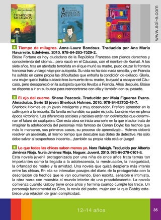 www.sol-e.com
4                             5                               6

4   Tiempo de milagros. Anne-Laure Bondoux. Traducido por Ana María
Navarrete. Edelvives. 2010. 978-84-263-7529-2.
Blaise Fortune es hoy ciudadano de la República Francesa con plenos derechos y
conocimiento del idioma... pero nació en el Cáucaso, con el nombre de Kumail. A los
siete años, tras un atentado terrorista en el que murió su madre, pudo cruzar la frontera
francesa tras un largo viaje por autopista. Su vida no ha sido nada sencilla, y en Francia
ha sufrido en carne propia las dificultades que entraña la condición de exiliado. Gloria,
una mujer que lo había cuidado tras la muerte de su madre, le ayudó a escapar del Cáu-
caso, pero desapareció en la autopista que los llevaba a Francia. Años después, Blaise
se dispone a ir en su busca para reencontrarse con ella y también con su pasado.

5   El ojo del cuervo. Shane Peacock. Traducido por Maia Figueroa Evans.
Almadraba. Serie El joven Sherlock Holmes. 2010. 978-84-92702-49-7.
Sherlock Holmes es un joven inteligente y muy observador. Prefiere aprender en la
calle que ir a la escuela. Su familia es humilde; su padre es judío. Londres vive en plena
época victoriana. Las diferencias sociales y raciales están tan delimitadas que determi-
nan el futuro de cualquiera. Con esta obra se inicia una serie en la que el autor trata de
imaginar la adolescencia del personaje más famoso de Conan Doyle: los hechos que
más le marcaron, sus primeros casos, su proceso de aprendizaje... Holmes deberá
resolver un asesinato, al mismo tiempo que descubre sus dotes de detective. No sólo
debe salvar al sospechoso inocente... ¡también su propia vida está en juego!

6   Lo que todas las chicas saben menos yo. Nora Raleigh. Traducido por Alberto
Jiménez Rioja. Nuria Jiménez Rioja. Noguer. Juvenil. 2010. 978-84-279-0101-8.
Esta novela juvenil protagonizada por una niña de once años trata temas tan
importantes como la llegada a la adolescencia, la mestruación, la inseguridad,
la orfandad de madre y la amistad. Una novela que quizá despierte más interés
entre las chicas. En ella se intercalan pasajes del diario de la protagonista con la
descripción de hechos que le van ocurriendo. Bien escrita, sensible e intimista,
la obra narra con maestría el mundo interior de una preadolescente. La novela
comienza cuando Gabby tiene once años y termina cuando cumple los trece. Un
personaje fundamental es Cleo, la novia del padre, mujer con la que Gabby esta-
blece una relación de gran complicidad.



                                          12››14 años                                        35
 