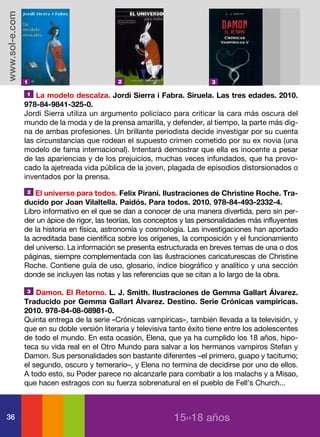 www.sol-e.com




                1                            2                             3

                1   La modelo descalza. Jordi Sierra i Fabra. Siruela. Las tres edades. 2010.
                978-84-9841-325-0.
                Jordi Sierra utiliza un argumento policíaco para criticar la cara más oscura del
                mundo de la moda y de la prensa amarilla, y defender, al tiempo, la parte más dig-
                na de ambas profesiones. Un brillante periodista decide investigar por su cuenta
                las circunstancias que rodean el supuesto crimen cometido por su ex novia (una
                modelo de fama internacional). Intentará demostrar que ella es inocente a pesar
                de las apariencias y de los prejuicios, muchas veces infundados, que ha provo-
                cado la ajetreada vida pública de la joven, plagada de episodios distorsionados o
                inventados por la prensa.
                2   El universo para todos. Felix Pirani. Ilustraciones de Christine Roche. Tra-
                ducido por Joan Vilaltella. Paidós. Para todos. 2010. 978-84-493-2332-4.
                Libro informativo en el que se dan a conocer de una manera divertida, pero sin per-
                der un ápice de rigor, las teorías, los conceptos y las personalidades más influyentes
                de la historia en física, astronomía y cosmología. Las investigaciones han aportado
                la acreditada base científica sobre los orígenes, la composición y el funcionamiento
                del universo. La información se presenta estructurada en breves temas de una o dos
                páginas, siempre complementada con las ilustraciones caricaturescas de Christine
                Roche. Contiene guía de uso, glosario, índice biográfico y analítico y una sección
                donde se incluyen las notas y las referencias que se citan a lo largo de la obra.

                3   Damon. El Retorno. L. J. Smith. Ilustraciones de Gemma Gallart Álvarez.
                Traducido por Gemma Gallart Álvarez. Destino. Serie Crónicas vampíricas.
                2010. 978-84-08-08981-0.
                Quinta entrega de la serie «Crónicas vampíricas», también llevada a la televisión, y
                que en su doble versión literaria y televisiva tanto éxito tiene entre los adolescentes
                de todo el mundo. En esta ocasión, Elena, que ya ha cumplido los 18 años, hipo-
                teca su vida real en el Otro Mundo para salvar a los hermanos vampiros Stefan y
                Damon. Sus personalidades son bastante diferentes –el primero, guapo y taciturno;
                el segundo, oscuro y temerario–, y Elena no termina de decidirse por uno de ellos.
                A todo esto, su Poder parece no alcanzarle para combatir a los malachs y a Misao,
                que hacen estragos con su fuerza sobrenatural en el pueblo de Fell’s Church...



36                                                             15››18 años
 
