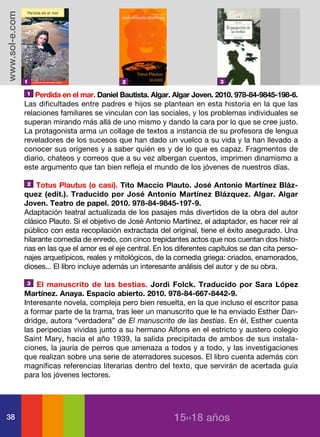 www.sol-e.com




                1                              2                               3

                1   Perdida en el mar. Daniel Bautista. Algar. Algar Joven. 2010. 978-84-9845-198-6.
                Las dificultades entre padres e hijos se plantean en esta historia en la que las
                relaciones familiares se vinculan con las sociales, y los problemas individuales se
                superan mirando más allá de uno mismo y dando la cara por lo que se cree justo.
                La protagonista arma un collage de textos a instancia de su profesora de lengua
                reveladores de los sucesos que han dado un vuelco a su vida y la han llevado a
                conocer sus orígenes y a saber quién es y de lo que es capaz. Fragmentos de
                diario, chateos y correos que a su vez albergan cuentos, imprimen dinamismo a
                este argumento que tan bien refleja el mundo de los jóvenes de nuestros días.

                2   Totus Plautus (o casi). Tito Maccio Plauto. José Antonio Martínez Bláz-
                quez (edit.). Traducido por José Antonio Martínez Blázquez. Algar. Algar
                Joven. Teatro de papel. 2010. 978-84-9845-197-9.
                Adaptación teatral actualizada de los pasajes más divertidos de la obra del autor
                clásico Plauto. Si el objetivo de José Antonio Martínez, el adaptador, es hacer reír al
                público con esta recopilación extractada del original, tiene el éxito asegurado. Una
                hilarante comedia de enredo, con cinco trepidantes actos que nos cuentan dos histo-
                rias en las que el amor es el eje central. En los diferentes capítulos se dan cita perso-
                najes arquetípicos, reales y mitológicos, de la comedia griega: criados, enamorados,
                dioses... El libro incluye además un interesante análisis del autor y de su obra.

                3   El manuscrito de las bestias. Jordi Folck. Traducido por Sara López
                Martínez. Anaya. Espacio abierto. 2010. 978-84-667-8442-9.
                Interesante novela, compleja pero bien resuelta, en la que incluso el escritor pasa
                a formar parte de la trama, tras leer un manuscrito que le ha enviado Esther Dan-
                dridge, autora “verdadera” de El manuscrito de las bestias. En él, Esther cuenta
                las peripecias vividas junto a su hermano Alfons en el estricto y austero colegio
                Saint Mary, hacia el año 1939, la salida precipitada de ambos de sus instala-
                ciones, la jauría de perros que amenaza a todos y a todo, y las investigaciones
                que realizan sobre una serie de aterradores sucesos. El libro cuenta además con
                magníficas referencias literarias dentro del texto, que servirán de acertada guía
                para los jóvenes lectores.




38                                                              15››18 años
 