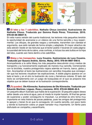 www.sol-e.com




                1                          2                           3



                1   El lobo y los 7 cabritillos. Nathalie Choux (versión). Ilustraciones de
                Nathalie Choux. Traducido por Gemma Roda Pérez. Timunmas. 2010.
                978-84-08-08847-9.
                En esta nueva versión del cuento tradicional, los lectores más pequeños tendrán
                la oportunidad de acercarse a un clásico de una forma sencilla y muy experi-
                mental. Los dibujos, de grandes rasgos y contrastes, transmiten con claridad el
                argumento, que está narrado de forma simple y adaptada. El mayor atractivo de
                esta edición reside en las texturas que el lector podrá ir tocando en cada página:
                la suavidad del lomo de la cabra, unas cortinas, e incluso los seis bultos en la tripa
                del lobo, cuando aún tiene dentro a los cabritillos.

                2   Maisy y los transportes. Lucy Cousins. Ilustraciones de Lucy Cousins.
                Traducido por Susana Andrés. Serres. Maisy. 2010. 978-84-9867-648-8.
                Acompañando a la ratita Maisy los más pequeños descubrirán cinco medios de
                transporte y su funcionamiento explicado de manera muy sencilla. Comenzando
                con la bicicleta, nuestra protagonista viajara además en tranvía, barco, globo y
                tren. Acompañan al texto las ilustraciones con sencillos troqueles que consegui-
                rán que los lectores visualicen las explicaciones. A doble página aparece en un
                lado el texto y en el otro la ilustración de vivos y llamativos colores. El lado del
                texto se complementa con un juego de búsquedas en el que se propone tres
                objetos que se deben buscar en la ilustración correspondiente.

                3   ¡Tú puedes!. Ole Könnecke. Ilustraciones de Ole Könnecke. Traducido por
                Eduardo Martínez. Lóguez. Rosa y manzana. 2010. 978-84-96646-46-9.
                Un pequeño álbum ilustrado que habla de la superación. El pequeño pájaro desea
                saltar desde una rama al agua, pero el miedo le impide hacerlo. Al final las ganas
                de superarse y poder conseguirlo lo impulsan. La amistad es otro tema muy
                importante en esta historia de pocas palabras, pues los amigos del protagonista
                lo apoyan y tienen fe en que lo conseguirá. Un cuento sencillo, con poco texto
                y donde la ilustración cobra un papel narrador muy importante. Un librito para
                disfrutarlo en compañía y escenificarlo.




   4                                     0››5 años
 