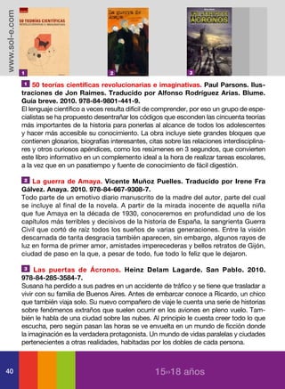 www.sol-e.com




                1                               2                            3

                1    50 teorías científicas revolucionarias e imaginativas. Paul Parsons. Ilus-
                traciones de Jon Raimes. Traducido por Alfonso Rodríguez Arias. Blume.
                Guía breve. 2010. 978-84-9801-441-9.
                El lenguaje científico a veces resulta difícil de comprender, por eso un grupo de espe-
                cialistas se ha propuesto desentrañar los códigos que esconden las cincuenta teorías
                más importantes de la historia para ponerlas al alcance de todos los adolescentes
                y hacer más accesible su conocimiento. La obra incluye siete grandes bloques que
                contienen glosarios, biografías interesantes, citas sobre las relaciones interdisciplina-
                res y otros curiosos apéndices, como los resúmenes en 3 segundos, que convierten
                este libro informativo en un complemento ideal a la hora de realizar tareas escolares,
                a la vez que en un pasatiempo y fuente de conocimiento de fácil digestión.

                2   La guerra de Amaya. Vicente Muñoz Puelles. Traducido por Irene Fra
                Gálvez. Anaya. 2010. 978-84-667-9308-7.
                Todo parte de un emotivo diario manuscrito de la madre del autor, parte del cual
                se incluye al final de la novela. A partir de la mirada inocente de aquella niña
                que fue Amaya en la década de 1930, conoceremos en profundidad uno de los
                capítulos más terribles y decisivos de la historia de España, la sangrienta Guerra
                Civil que cortó de raíz todos los sueños de varias generaciones. Entre la visión
                descarnada de tanta desgracia también aparecen, sin embargo, algunos rayos de
                luz en forma de primer amor, amistades imperecederas y bellos retratos de Gijón,
                ciudad de paso en la que, a pesar de todo, fue todo lo feliz que le dejaron.

                3    Las puertas de Ácronos. Heinz Delam Lagarde. San Pablo. 2010.
                978-84-285-3584-7.
                Susana ha perdido a sus padres en un accidente de tráfico y se tiene que trasladar a
                vivir con su familia de Buenos Aires. Antes de embarcar conoce a Ricardo, un chico
                que también viaja solo. Su nuevo compañero de viaje le cuenta una serie de historias
                sobre fenómenos extraños que suelen ocurrir en los aviones en pleno vuelo. Tam-
                bién le habla de una ciudad sobre las nubes. Al principio le cuesta creer todo lo que
                escucha, pero según pasan las horas se ve envuelta en un mundo de ficción donde
                la imaginación es la verdadera protagonista. Un mundo de vidas paralelas y ciudades
                pertenecientes a otras realidades, habitadas por los dobles de cada persona.



40                                                              15››18 años
 