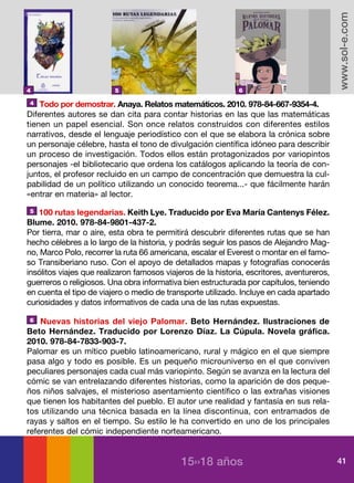 www.sol-e.com
4                        5                                    6

4   Todo por demostrar. Anaya. Relatos matemáticos. 2010. 978-84-667-9354-4.
Diferentes autores se dan cita para contar historias en las que las matemáticas
tienen un papel esencial. Son once relatos construidos con diferentes estilos
narrativos, desde el lenguaje periodístico con el que se elabora la crónica sobre
un personaje célebre, hasta el tono de divulgación científica idóneo para describir
un proceso de investigación. Todos ellos están protagonizados por variopintos
personajes -el bibliotecario que ordena los catálogos aplicando la teoría de con-
juntos, el profesor recluido en un campo de concentración que demuestra la cul-
pabilidad de un político utilizando un conocido teorema...- que fácilmente harán
«entrar en materia» al lector.
 5 100 rutas legendarias. Keith Lye. Traducido por Eva María Cantenys Félez.

Blume. 2010. 978-84-9801-437-2.
Por tierra, mar o aire, esta obra te permitirá descubrir diferentes rutas que se han
hecho célebres a lo largo de la historia, y podrás seguir los pasos de Alejandro Mag-
no, Marco Polo, recorrer la ruta 66 americana, escalar el Everest o montar en el famo-
so Transiberiano ruso. Con el apoyo de detallados mapas y fotografías conocerás
insólitos viajes que realizaron famosos viajeros de la historia, escritores, aventureros,
guerreros o religiosos. Una obra informativa bien estructurada por capítulos, teniendo
en cuenta el tipo de viajero o medio de transporte utilizado. Incluye en cada apartado
curiosidades y datos informativos de cada una de las rutas expuestas.

6   Nuevas historias del viejo Palomar. Beto Hernández. Ilustraciones de
Beto Hernández. Traducido por Lorenzo Díaz. La Cúpula. Novela gráfica.
2010. 978-84-7833-903-7.
Palomar es un mítico pueblo latinoamericano, rural y mágico en el que siempre
pasa algo y todo es posible. Es un pequeño microuniverso en el que conviven
peculiares personajes cada cual más variopinto. Según se avanza en la lectura del
cómic se van entrelazando diferentes historias, como la aparición de dos peque-
ños niños salvajes, el misterioso asentamiento científico o las extrañas visiones
que tienen los habitantes del pueblo. El autor une realidad y fantasía en sus rela-
tos utilizando una técnica basada en la línea discontinua, con entramados de
rayas y saltos en el tiempo. Su estilo le ha convertido en uno de los principales
referentes del cómic independiente norteamericano.


                                             15››18 años                                    41
 