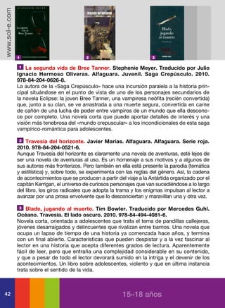 www.sol-e.com




                1                             2                             3

                 1 La segunda vida de Bree Tanner. Stephenie Meyer. Traducido por Julio
                Ignacio Hermoso Oliveras. Alfaguara. Juvenil. Saga Crepúsculo. 2010.
                978-84-204-0626-8.
                La autora de la «Saga Crepúsculo» hace una incursión paralela a la historia prin-
                cipal situándose en el punto de vista de uno de los personajes secundarios de
                la novela Eclipse: la joven Bree Tanner, una vampiresa neófita (recién convertida)
                que, junto a su clan, se ve arrastrada a una muerte segura, convertida en carne
                de cañón de una lucha de poder entre vampiros de un mundo que ella descono-
                ce por completo. Una novela corta que puede aportar detalles de interés y una
                visión más tenebrosa del «mundo crepuscular» a los incondicionales de esta saga
                vampírico-romántica para adolescentes.

                2   Travesía del horizonte. Javier Marías. Alfaguara. Alfaguara. Serie roja.
                2010. 978-84-204-0521-6.
                Aunque Travesía del horizonte es claramente una novela de aventuras, esté lejos de
                ser una novela de aventuras al uso. Es un homenaje a sus motivos y a algunos de
                sus autores más fronterizos. Pero también en ella está presente la parodia (temática
                y estilística) y, sobre todo, se experimenta con las reglas del género. Así, la cadena
                de acontecimientos que se producen a partir del viaje a la Antártida organizado por el
                capitán Kerrigan, el universo de curiosos personajes que van sucediéndose a lo largo
                del libro, los giros radicales que adopta la trama y los enigmas impulsan al lector a
                avanzar por una prosa envolvente que lo desconciertan y maravillan una y otra vez.

                3   Blade, jugando al muerto. Tim Bowler. Traducido por Mercedes Guhl.
                Océano. Travesía. El lado oscuro. 2010. 978-84-494-4081-6.
                Novela corta, orientada a adolescentes que trata el tema de pandillas callejeras,
                jóvenes desarraigados y delincuentes que rivalizan entre barrios. Una novela que
                ocupa un lapso de tiempo de una historia ya comenzada hace años, y termina
                con un final abierto. Características que pueden despistar y a la vez fascinar al
                lector en una historia que acepta diferentes grados de lectura. Aparentemente
                fácil de leer, pero que entraña una complejidad considerable en su contenido,
                y que a pesar de todo el lector devorará sumido en la intriga y el devenir de los
                acontecimientos. Un libro sobre adolescentes, violento y que en última instancia
                trata sobre el sentido de la vida.



42                                                             15››18 años
 