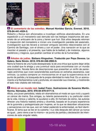 www.sol-e.com
4                           5                           6

 4 El cementerio de las estrellas. Manuel Nonídez García. Everest. 2010.

978-84-441-4524-2.
Roberto y Kenya son aficionados a investigar edificios abandonados. En una
expedición a un monasterio casi derruido son los testigos inoportunos del ase-
sinato de un anticuario de la zona y tienen que huir. Dos años después retoman
la inspección del monasterio e inician una investigación paralela del asesinato,
investigación que les llevará a conocer antiguos secretos relacionados con el
Camino de Santiago, con el dinero y con el poder. Una narración en la que se
mezclan el pasado y el presente, que habla de la lealtad y de misterios, algunos
esotéricos y mágicos, que podrían cambiar el rumbo de la humanidad.

 5 Árboles de judías. Bárbara Kingsolver. Traducido por Pepa Devesa. La

Galera. Serie Simón. 2010. 978-84-246-2993-9.
Narra la historia de una huida desesperada: la de una chica que quiere dejar atrás
una ciudad que le ahoga y una juventud vacía para encontrarse con un mundo
desconocido. Novela llena de descripciones que presentan un sinfín de perso-
najes anónimos que viven sorprendentes aventuras en extraños escenarios, casi
oníricos. La autora compone un microcosmos en el que la supervivencia es el
punto de partida y la búsqueda de la propia identidad la meta final. Es un acerca-
miento a la Norteamérica rural y profunda, sin esconder sus miserias, y mostrando
el lado más vitalista del individuo.

 6 Alicia en un mundo real. Isabel Franc. Ilustraciones de Susanna Martín.

Norma. Nómadas. 2010. 978-84-679-0171-9.
Alicia, una joven periodista, relata sin dramatismos el modo en que vivió y superó
un cáncer de mama. Sus amigas, su talante perseverante y su particular visión
de la vida, irónica y valiente, le ayudaron a ello. En formato de cómic, las autoras
ofrecen una historia realista amena y divertida, basada en la propia experiencia
de la guionista y protagonizada por mujeres, en la que se describen situaciones
y sensaciones con las que, aún sin haber padecido la enfermedad, es fácil identi-
ficarse. El lema que se lee en la cubierta –«La vida después del cáncer ya nunca
es igual... pero viene a ser lo mismo»– es punto de partida y declaración de inten-
ciones de este singular relato.



                                          15››18 años                                  43
 