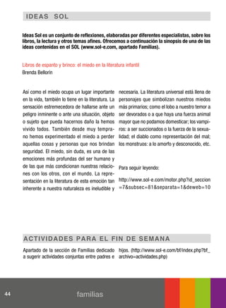 I de a s s o L

     Ideas Sol es un conjunto de reflexiones, elaboradas por diferentes especialistas, sobre los
     libros, la lectura y otros temas afines. Ofrecemos a continuación la sinopsis de una de las
     ideas contenidas en el SOL (www.sol-e.com, apartado Familias).


     Libros de espanto y brinco: el miedo en la literatura infantil
     Brenda Bellorín


     Así como el miedo ocupa un lugar importante         necesaria. La literatura universal está llena de
     en la vida, también lo tiene en la literatura. La   personajes que simbolizan nuestros miedos
     sensación estremecedora de hallarse ante un         más primarios; como el lobo a nuestro temor a
     peligro inminente o ante una situación, objeto      ser devorados o a que haya una fuerza animal
     o sujeto que pueda hacernos daño la hemos           mayor que no podamos domesticar; los vampi-
     vivido todos. También desde muy tempra-             ros: a ser succionados o la fuerza de la sexua-
     no hemos experimentado el miedo a perder            lidad; el diablo como representación del mal;
     aquellas cosas y personas que nos brindan           los monstruos: a lo amorfo y desconocido, etc.
     seguridad. El miedo, sin duda, es una de las
     emociones más profundas del ser humano y
     de las que más condicionan nuestras relacio-        Para seguir leyendo:
     nes con los otros, con el mundo. La repre-
     sentación en la literatura de esta emoción tan      http://www.sol-e.com/motor.php?id_seccion
     inherente a nuestra naturaleza es ineludible y      =7&subsec=81&separata=1&deweb=10




     act I v I d a d e s p a r a e L f In d e sem ana
     Apartado de la sección de Familias dedicado hijos. (http://www.sol-e.com/bf/index.php?bf_
     a sugerir actividades conjuntas entre padres e archivo=actividades.php)




44                               familias
 
