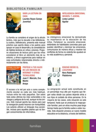 BI BLI o t e c a f a mIL Ia r
                   ViVir la lectura en                               inteligencia eMocional
                   casa                                              inFantil y juVenil
                   lourdes reyes camps                               linda lantieri
                   juventud                                          aguilar




La familia se considera el origen de la afición    La inteligencia emocional ha demostrado
lectora, más que la escuela o las bibliotecas.     su importancia en la educación de los
La autora, bibliotecaria, presenta este manual     niños. Fortalecer su cociente emocional,
práctico que aporta ideas a los padres para        dotándoles de habilidades concretas para que
apoyar en casa el desarrollo y la consolidación    puedan identificar y dominar las emociones,
de hábitos lectores en niños y jóvenes. Propo-     comunicarse de manera eficaz y resolver los
ne situaciones de lectura para que los niños       conflictos de forma no violenta les ayudará en
consideren el libro un elemento más de su          su vida académica y personal.
entorno, y ofrece sugerencias para realizar en
casa actividades relacionadas directa o indi-
rectamente con los libros.

                   Protege a tus hijos                               educar desde el
                   de los riesgos de                                 locutorio
                   internet y otras                                  nora rodríguez
                   tecnologías                                       Plataforma
                   juan F. Marcelo, eva
                   Martín
                   anaya

El acceso a la red por ocio o como comple-         La emigración actual está constituida en
mento escolar es cada vez más habitual,            un porcentaje muy alto por mujeres que lle-
incluso entre los más pequeños. Son sobre          gan solas desde sus países dejando atrás a
todo estos últimos los más vulnerables a los       sus hijos al cuidado de otras personas. En la
riesgos y peligros de la red, aunque no los úni-   mayoría de los casos, esta situación es solo
cos. Este manual aporta las claves para que        temporal, hasta que se produzca la reagrupa-
la navegación pueda hacerse con tranquilidad.      ción familiar; pero en otros muchos pasa largo
Los autores utilizan un lenguaje muy accesi-
                                                   tiempo hasta que la familia vuelve a estar reu-
ble, incluso para aquellos padres que no ten-
gan conocimientos de informática.                  nida. Esta situación provoca un nuevo modelo
                                                   educativo en la distancia, a través del teléfono.




                            familias                                                                   45
 