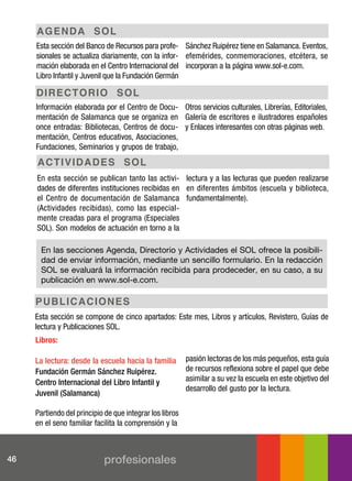 ag en d a s oL
     Esta sección del Banco de Recursos para profe- Sánchez Ruipérez tiene en Salamanca. Eventos,
     sionales se actualiza diariamente, con la infor- efemérides, conmemoraciones, etcétera, se
     mación elaborada en el Centro Internacional del incorporan a la página www.sol-e.com.
     Libro Infantil y Juvenil que la Fundación Germán

     dI r ec t o r I o s oL
     Información elaborada por el Centro de Docu- Otros servicios culturales, Librerías, Editoriales,
     mentación de Salamanca que se organiza en Galería de escritores e ilustradores españoles
     once entradas: Bibliotecas, Centros de docu- y Enlaces interesantes con otras páginas web.
     mentación, Centros educativos, Asociaciones,
     Fundaciones, Seminarios y grupos de trabajo,
     ac t I vI d a d e s s oL
     En esta sección se publican tanto las activi- lectura y a las lecturas que pueden realizarse
     dades de diferentes instituciones recibidas en en diferentes ámbitos (escuela y biblioteca,
     el Centro de documentación de Salamanca fundamentalmente).
     (Actividades recibidas), como las especial-
     mente creadas para el programa (Especiales
     SOL). Son modelos de actuación en torno a la

      En las secciones Agenda, Directorio y Actividades el SOL ofrece la posibili-
      dad de enviar información, mediante un sencillo formulario. En la redacción
      SOL se evaluará la información recibida para prodeceder, en su caso, a su
      publicación en www.sol-e.com.

     puB L I c a c I on e s
     Esta sección se compone de cinco apartados: Este mes, Libros y artículos, Revistero, Guías de
     lectura y Publicaciones SOL.
     Libros:

     la lectura: desde la escuela hacia la familia        pasión lectoras de los más pequeños, esta guía
     Fundación germán sánchez ruipérez.                   de recursos reflexiona sobre el papel que debe
     centro internacional del libro infantil y            asimilar a su vez la escuela en este objetivo del
                                                          desarrollo del gusto por la lectura.
     juvenil (salamanca)

     Partiendo del principio de que integrar los libros
     en el seno familiar facilita la comprensión y la



46                          profesionales
 